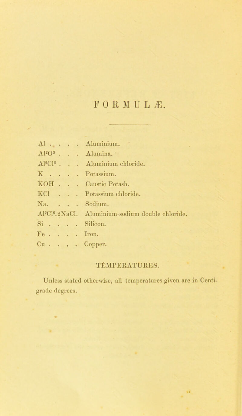 F 0 R M U L .E A1 . . . . Aluminium. AlW . . . Alumina. A1»C16 . . . Aluminium chloride. K . . . . Potassium. KOH . . . Caustic Potash. KCl . . . Potassium chloride. Na. . . . Sodium. Al«C16.2NaCl. Aluminium-sodium double chloride. Si ... . Silicon. Fe . . . . Iron. Cu . . . . Copper. TEMPERATURES. Unless stated otherwise, all temperatures given are In Centi- grade degrees. *