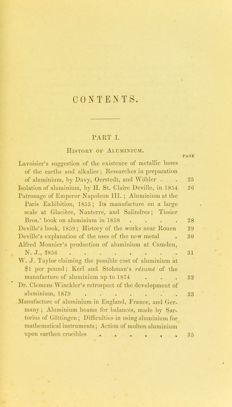 CONTENTS. PART I. History of Aluminium. Lavoisier’s su^Kestion of the existence of metallic bases of the earths and alkalies ; Researches in preparation of aluminium, by Davy, Oerstedt, and AVohler . Isolation of aluminium, by H. St. Claire Ueville, in 1854 Patronage of Emperor-Napoleon HI. ; Aluminium at the Paris Exhibition, 1855; Its manufacture on a large scale at Glacihre, Nanterrc, and Salindres; Tissier Bros.’ book on aluminium in 1858 .... Deville’s book, 1859 ; History of the works near Rouen Deville’s explanation of the uses of the new metal Alfred Monnier’s production of aluminium at Camden, N. J., 1856 W. J. Taylor claiming the possible cost of aluminium at §1 per pound; Kerl and Stohman’s r6sum6 of the manufacture of aluminium up to 1874 Hr. Clemens AVinckler’s retrospect of the development of aluminium, 1879 ....... Manufacture of aluminium in England, France, and Ger- many ; Aluminium beams for balances, made by Sar- torius of Gottingen; Hilliculties in using aluminium for mathematical instruments; Action of molten aluminium upon earthen crucibles ...... PAGE 25 26 28 29 30 31 32 33 35