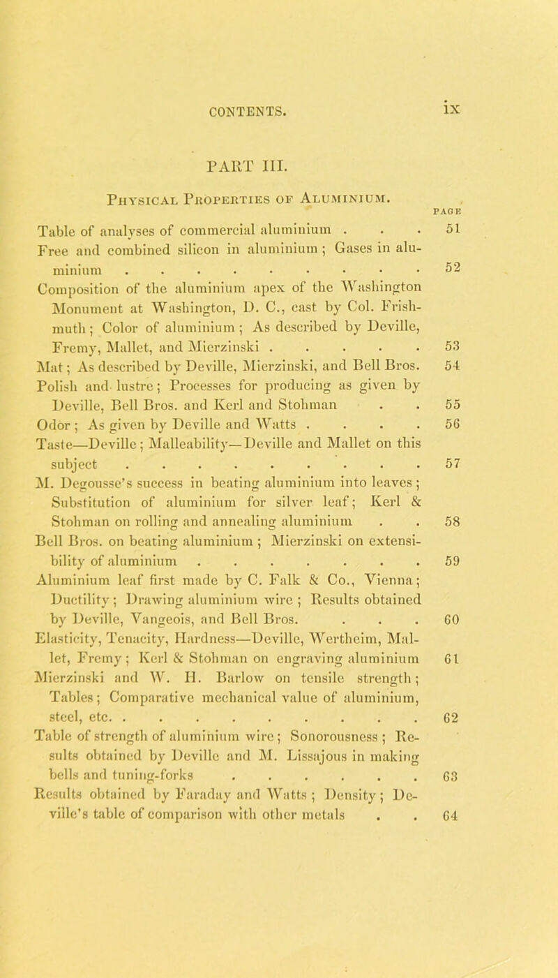 PART III. Physical Properties of Aluminium. PAGE Table of analyses of commercial iiluminium ... 51 Free ami combined silicon in aluminium ; Gases in alu- minium ......... 52 Composition of the aluminium apex of the AVashinjiton Monument at Washington, D. C., cast by Col. Frish- muth ; Color of aluminium ; As described by Deville, Fremy, Mallet, and Mierzinski ..... 53 Mat; As described by Deville, Mierzinski, and Bell Bros. 54 Polish and lustre; Processes for producing as given by Deville, Bell Bros, and Kerl and Stohman . . 55 Odor ; As given by Deville and AVatts .... 56 Taste—Deville; Malleability—Deville and Mallet on this subject ......... 57 M. Degousse’s success in beating aluminium into leaves ; Substitution of aluminium for silver leaf; Kerl & Stohman on rolling and annealing aluminium . . 58 Bell Bros, on beating aluminium ; Mierzinski on extensi- bility of aluminium ....... 59 Aluminium leaf first made by C. Falk & Co., Vienna; Ductility; Drawing aluminium wire ; Results obtained by Deville, A^angeois, and Bell Bros. ... 60 Elasticity, Tenacity, Hardness—Deville, AA^erthcim, Mal- let, Fremy; Kerl & Stohman on engraving aluminium 61 Mierzinski and AV^ II. Barlow on tensile strength; Tables ; Comparative mechanical value of aluminium, steel, etc 62 Table of strength of aluminium wire; Sonorousness; Re- sults obtained by Deville and M. Lissajous in making bells and tuning-forks ...... 63 Rcfudts obtained by Faraday and Watts ; Density; De- villc’s table of comparison with other metals 64