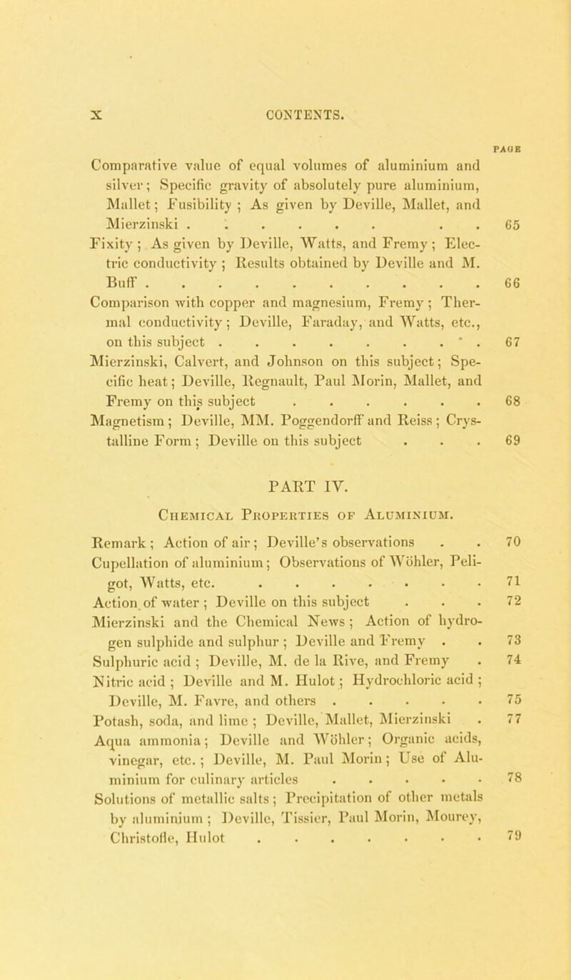 PAOE Comparative value of equal volumes of aluminium and silver; Specific gravity of absolutely pure aluminium, Mallet; Fusibility ; As given by Deville, Mallet, and Mierzinski ...... . . 65 Fixity ; As given by Deville, Watts, and Fremy ; Elec- tric conductivity ; Results obtained by Deville and M. Buff 66 Comparison with copper and magnesium, Fremy; Ther- mal conductivity; Deville, Faraday, and Watts, etc., on this subject . . . . . . . ' . 67 Mierzinski, Calvert, and Johnson on this subject; Spe- cific heat; Deville, Regnault, Paul Morin, Mallet, and Fremy on this subject ...... 68 Magnetism ; Deville, MM. Poggendorff and Reiss ; Crys- talline Form; Deville on this subject ... 69 PART IV. Chemical Properties of Aluminium. Remark; Action of air; Deville’s observations . . 70 Cupellation of aluminium; Observations of Wohler, Peli- got. Watts, etc. . . . . ■ • .71 Action of water ; Deville on this subject ... 72 Mierzinski and the Chemical News ; Action of hydro- gen sulphide and sulphur ; Deville and Fremy . . 73 Sulphuric acid ; Deville, M. de la Rive, and Fremy . 74 Nitric acid ; Deville and M. Hulot; Hydrochloric acid ; Deville, M. Favre, and others 75 Potash, soda, and lime ; Deville, Mallet, Mierzinski . 77 Aqua ammonia; Deville and Wohler; Organic acids, vinegar, etc.; Deville, M. Paul Morin; Use of Alu- minium for eulinary articles ..... 78 Solutions of metallic salts; Precipitation of other metals by aluminium ; Deville, Tissier, Paul Morin, Mourey, Christolle, Hulot 79