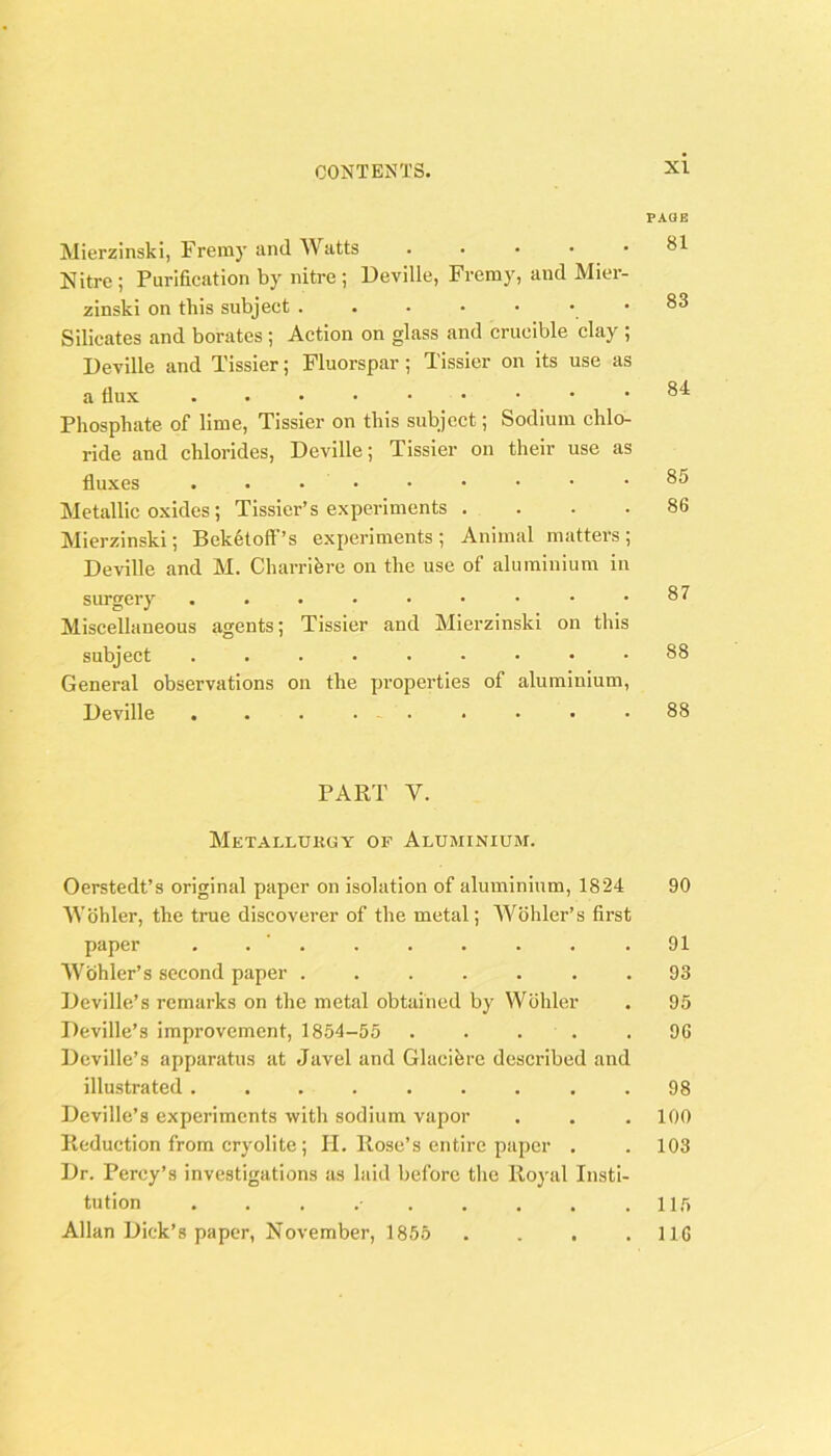 PAUB Mierzinski, Freray and Watts . . . . • Nitre ; Purification by nitre ; Deville, Fremy, and Mier- zinski on this subject ...•••• Silicates and borates ; Action on glass and crucible clay ; Deville and Tissier; Fluorspar; Tissier on its use as a flux Phosphate of lime, Tissier on this subject; Sodium chlo- ride and chlorides, Deville; Tissier on their use as fluxes . . . • Metallic oxides; Tissier’s experiments . . . . Mierzinski; Beketoff’s experiments ; Animal matters ; Deville and M. Charrihre on the use of aluminium in surgery Miscellaneous agents; Tissier and Mierzinski on this subject General observations on the properties of aluminium, Deville . . . . . 81 83 84 85 86 87 88 88 PART V. Metallurgy of Aluminium. Oerstedt’s original paper on isolation of aluminium, 1824 90 Wohler, the true discoverer of the metal; Wohler’s first paper . . ' . . . . . . .91 Wohler’s second paper . 93 Dcville’s remarks on the metal obtained by Wohler . 95 Deville’s improvement, 1854-55 96 Deville’s apparatus at Javel and Glacihre described and illustrated . 98 Deville’s experiments with sodium vapor . . .100 Reduction from cryolite; II. Rose’s entire paper . . 103 Dr. Percy’s investigations as laid before the Royal Insti- tution . . . .• . . . . .115 Allan Dick’s paper, November, 1855 . . . .116