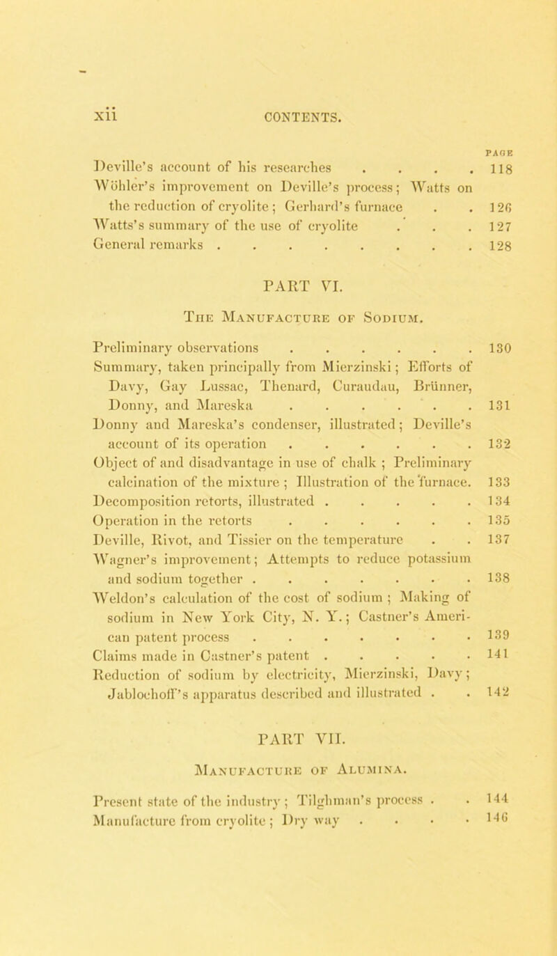 PAOE Deville’s account of his researches . . . .118 Wohler’s improvement on Deville’s ]>rocess; AVatts on the reduction of cryolite ; Gerhard’s furnace . . 12fi AVatts’s summary of the use of cryolite . . .127 General remarks . . . . . . . .128 PART VI. The Manufacture of Sodium. Preliminary observations ...... 130 Summary, taken principally from Mierzinski; Elforts of Davy, Gay Lussac, Thenard, Curaudau, Brunner, Donny, and Mareska . . . . . .131 Donny and Mareska’s condenser, illustrated; Deville’s account of its operation ...... 132 Object of and disadvantage in use of chalk ; Preliminary calcination of the mixture ; Illustration of the 'furnace. 133 Decomposition retorts, illustrated . . . . .134 Operation in the retorts . . . . . .135 Deville, Ilivot, and Tissier on the temperature . . 137 AV'agner’s improvement; Attempts to reduce potassium and sodium together ....... 138 AATldon’s calculation of the cost of sodium ; Making of sodium in New York City, N. Y.; Castner’s Ameri- can patent process . . . . • . .139 Claims made in Castner’s patent . . . . .141 Reduction of sodium by electricity, !Micrzinski, Davy; Jablochoff’s apparatus described and illustrated . .142 PART AO I. AIanufactuke of Alumina. Present state of the industry ; Tilghman’s process . Manufacture from cryolite ; Dry way 144 140