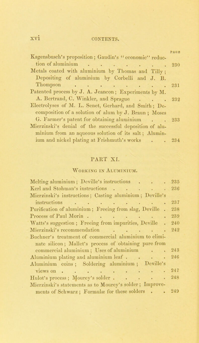 Kagensbuseli’s proposition ; Gaudin’s “ economic” reduc- tion of aluminium ....... Metals coated -with aluminium by Thomas and Tilly ; Depositing of aluminium by Corbelli and J. B. Thompson ........ Patented process by J. A. Jeancon; Experiments by M. A. Bertrand, C. Winkler, and Sprague Electrolyses of M. L. Senet, Gerhard, and Smith; De- composition of a solution of alum by J. Braun ; Moses G. Farmer’s patent for obtaining aluminium Mierzinski’s denial of the successful deposition of alu- minium from an aqueous solution of Its salt; Alumin- ium and nickel plating at Frishmuth’s works PART XI. WoiiKiNG IN Aluminium. Melting aluminium ; Deville’s instructions Kerl and Stohman’s instructions . . . . . Mierzinski’s instructions ; Casting aluminium ; Dcville’s instructions ........ Purification of aluminium ; Freeing from slag, Deville . Process of Paul Morin ....... Watts’s suggestion ; Freeing from impurities, Deville Mierzinski’s recommendation . . . . . Buchner’s treatment of commercial aluminium to elimi- nate silicon; Mallet’s process of obtaining pure from commercial aluminium ; Uses of aluminium Aluminium plating and aluminium leaf .... Aluminium coins ; Soldering aluminium ; Dcville’s views on . . Ilulot’s process ; Mourey’s solder ..... Mierzinski’s statements as to Mourey’s solder; Improve- ments of Schwarz ; Formula! for these solders PADS 230 231 232 233 234 235 236 237 238 239 240 242 243 246 247 248 249