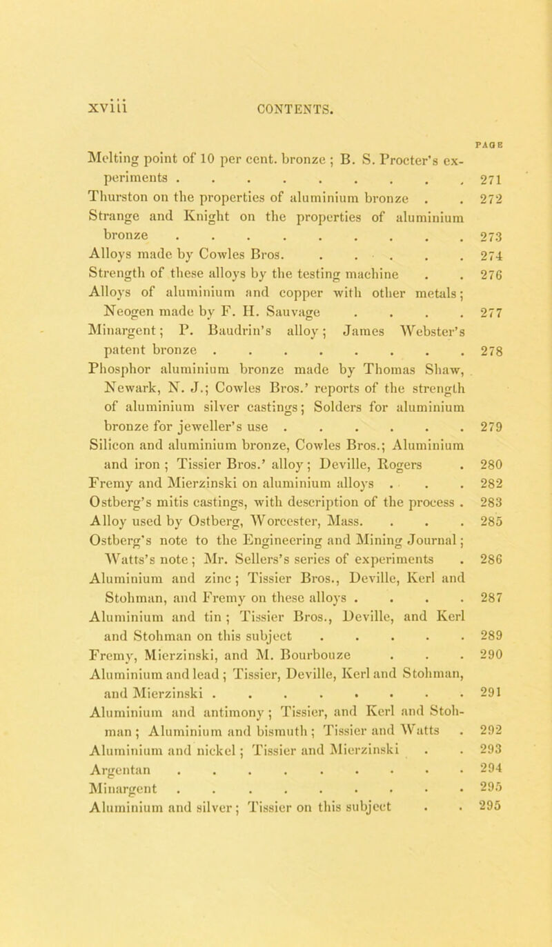 PAGE Molting point of 10 per cent, bronze ; B. S. Procter's ex- periments . . . . . . . . ,271 Thurston on the properties of aluminium bronze . . 272 Strange and Knight on the properties of aluminium bronze ......... 27.3 Alloys made by Cowles Bros. . . . . . 274 Strength of these alloys by the testing machine . . 276 Alloys of aluminium and copper with other metals; Neogen made by F. II. Sauvage .... 277 Minargent; P. Baudrin’s alloy; James Webster’s patent bronze ........ 278 Phosphor aluminium bronze made by Thomas Shaw, Newark, N. J.; Cowles Bros.’ reports of the strength of aluminium silver castings; Solders for aluminium bronze for jeweller’s use ...... 279 Silicon and aluminium bronze, Cowles Bros.; Aluminium and iron; Tissier Bros.’ alloy; Deville, Rogers . 280 Fremy and Mierzinski on aluminium alloys . . . 282 Ostberg’s mitis castings, with description of the process . 283 Alloy used by Ostberg, Worcester, Mass. . . . 285 Ostberg’s note to the Engineering and Mining Journal; Watts’s note ; Mr. Sellers’s series of experiments . 286 Aluminium and zinc; Tissier Bros., Deville, Kerl and Stohman, and Fremy on these alloys .... 287 Aluminium and tin ; Tissier Bros., Deville, and Kerl and Stohman on this subject ..... 289 Fremy, Mierzinski, and M. Bourbouze . . . 290 Aluminium and lead ; Tissier, Deville, Kerl and Stohman, and Mierzinski . . . . . . . .291 Aluminium and antimony ; Tissier, and Kerl and Stoh- man; Aluminium and bismutli; Tissier and \V atts . 292 Aluminium and nickel; Tissier and Mierzinski . . 293 Argentan ......... 294 Minargent . 295 Aluminium and silver; Tissier on this subject . . 295