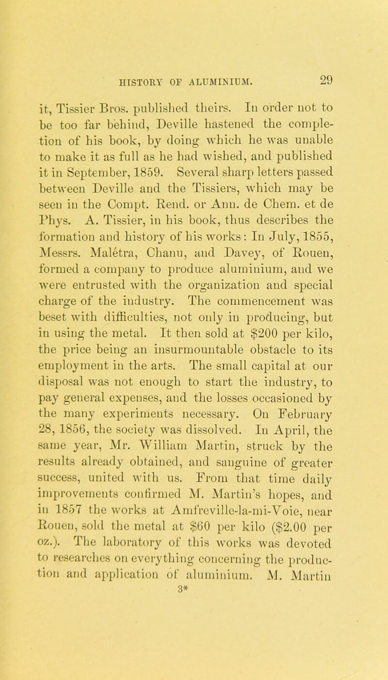 it, Tissier Bros, published theirs. In order not to be too far behind, Deville hastened the comple- tion of his book, by doing which he was unable to make it as full as he had wished, and published it in September, 1859. Several sharp letters passed between Deville and the Tissiers, which may be seen in the Compt. Rend, or Ann. de Chem. et de l*hys. A. Tissier, in his book, thus describes the formation and history of his works: In July, 1855, Messrs. Maletra, Chanu, and Davey, of Rouen, formed a company to produce aluminium, and we were entrusted with the organization and special charge of the industry. The commencement was beset with ditliculties, not oidy in producing, but in using the metal. It then sold at $200 per kilo, the price being an insurmountable obstacle to its employment in the arts. The small capital at our disposal was not enough to start the industry, to pay general expenses, and the losses occasioned by the many experiments necessaiy. On February 28,1856, tbe society was dissolved. In April, the same year, Mr. William Martin, struck by the results already obtained, and sanguine of greater success, united with us. From that time daily improvements confirmed M. Martin’s hopes, and in 1857 the works at Amfreville-la-mi-Voie, near Rouen, .sold the metal at $60 per kilo ($2.00 per oz.). Tbe laboratory of this works was devoted to re.searches on everything concerning the produc- tion and application of aluminium. M. Martin