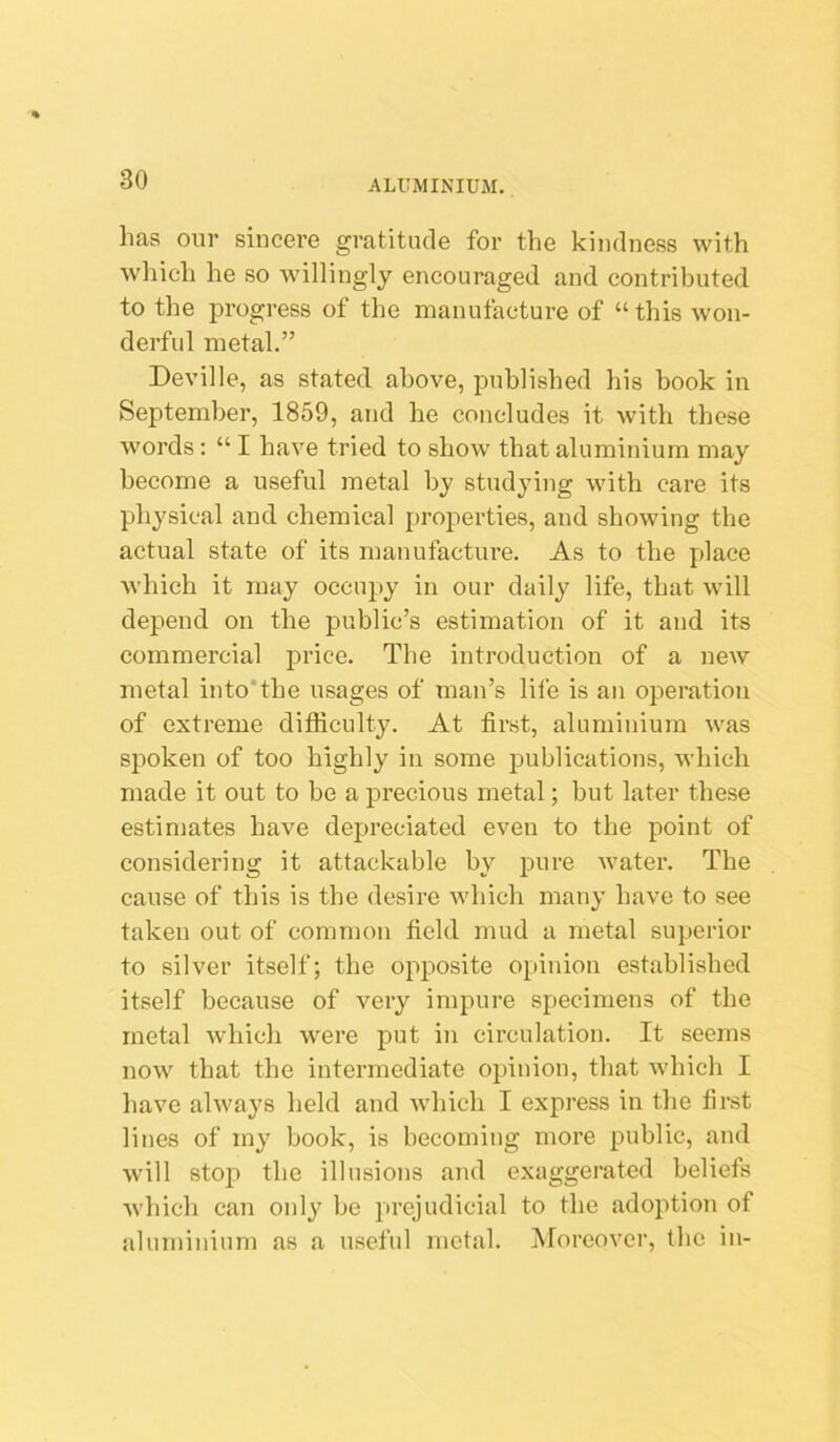 has oiir sincere gratitude for the kindness with which he so willingly encouraged and contributed to the progress of the manufacture of “this won- derful metal.” Deville, as stated above, published his book in September, 1859, and he concludes it with these words: “ I have tried to show that aluminium may become a useful metal by studying with care its physical and chemical properties, and showing the actual state of its manufacture. As to the place Avhich it may occupy in our daily life, that will depend on the public’s estimation of it and its commercial price. The introduction of a new metal into'the usages of man’s life is an operation of extreme difficulty. At first, aluminium was spoken of too highly in some publications, which made it out to be a precious metal; but later these estimates have depreciated even to the point of considering it attackable by pure water. The cause of this is the desire which many have to see taken out of common field mud a metal superior to silver itself; the opposite opinion established itself because of very impure specimens of the metal Avhich were put in circulation. It seems now that the intermediate opinion, that which I have always held and which I express in the first lines of my book, is becoming more public, and will stop the illusions and exaggerated beliefs which can only be prejudicial to the adoption of aluminium as a useful metal. Moreover, the in-