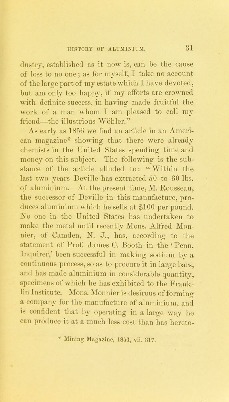 dnstr}, established as it now is, can be the cause of loss to no one; as for myself, I take no account of the large part of iny estate which I have devoted, but am only too happy, if my efforts are crowned with definite success, in having made fruitful the work of a man whom I am pleased to call my friend—the illustrious Wohler.” As early as 1856 we find an article in an Ameri- can magazine* showing that there were already chemists in the United States spending time and money on this subject. The following is the sub- stance of the article alluded to: “Within the last two years Deville has extracted 50 to 60 lbs. of aluminium. At the present time, M. Rousseau, the successor of Deville in this manufacture, pro- duces aluminium which he sells at $100 per pound. Ro one in the United States has undertaken to make the metal until recently Mons. Alfred Mon- nier, of Camden, R. J., has, according to the statement of Prof. James C. Booth in the ‘ Penn, Inquirer,’ been successful in making sodium by a continuous process, so as to procure it in large bars, and has made aluminium in considerable quantity, specimens of which he has exhibited to the Frank- lin Institute. Mons. Monnier is desirous of forming a company for the manufacture of aluminium, and is confident that by operating in a large way he can produce it at a much less cost than has hercto- * Mining Magazine, 1850, vii. 317.