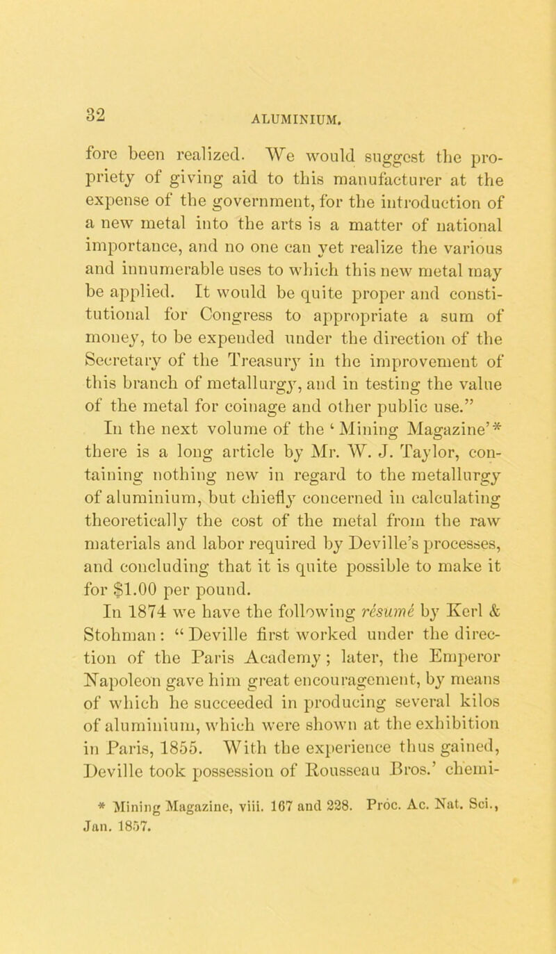 fore been realized. We would suggest the pro- priety of giving aid to this manufacturer at the expense of the government, for the introduction of a new metal into the arts is a matter of national importance, and no one can yet realize the various and innumerable uses to which this new metal may be applied. It would be quite proper and consti- tutional for Congress to appropriate a sum of money, to be expended under the direction of the Secretary of the Treasury in the improvement of this branch of metallurgy, and in testing the value of the metal for coinage and other public use.” In the next volume of the ‘Mining Magazine’* there is a long article by Mr. W. J. Taylor, con- taining nothing new in regard to the metallurgy of aluminium, but chiefly concerned in calculating theoretically the cost of the metal from the raw materials and labor required by Deville’s processes, and concluding that it is quite possible to make it for $1.00 per pound. In 1874 we have the following resume by Kerl & Stohman: “ Deville first worked under the direc- tion of the Paris Academy ; later, the Emperor Napoleon gave him great encouragement, by means of which he succeeded in producing several kilos of aluminium, which were shown at the exhibition in Paris, 1855. With the experience thus gained, Deville took possession of Rousseau Bros.’ chemi- * Mining Magazine, viii. 107 and 228. Prdc. Ac. Nat. Sci., Jan. 18.77.