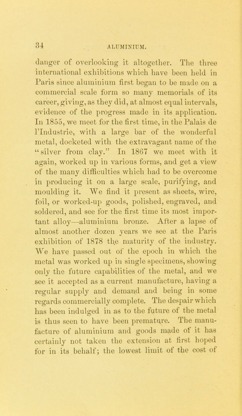 danger of overlooking it altogether. Tlie three international exhibitions which have been held in Paris since aluminium first be2:an to be made on a O commercial scale form so many memorials of its career, giving, as they did, at almost equal intervals, evidence of the progress made in its application. In 1855, we meet for the first time, in the Palais de rindustrie, with a large bar of the wonderful metal, docketed with the extravagant name of the “silver from clay.” In 1867 we meet with it again, worked up in various forms, and get a view of the many difficulties which had to be overcome in producing it on a large scale, purifying, and moulding it. We find it present as sheets, wire, foil, or worked-up goods, polished, engraved, and soldered, and see for the first time its most impor- tant alloy—^aluminium bronze. After a lapse of almost another dozen years we see at the Paris exhibition of 1878 the maturity of the industry. We have passed out of the epoch in which the metal was worked up in single specimens, showing only the future capabilities of the metal, and we see it accepted as a current manufacture, having a regular supply and demand and being in some regards commercially complete. The despair which has been indulared in as to the future of the metal is thus seen to have been premature. The manu- facture of aluminium and goods made ot it has certainly not taken the extension at first hoped for in its behalf; the lowest limit ot the cost of