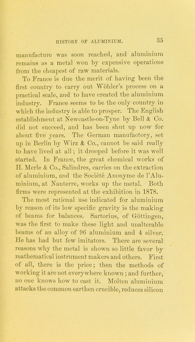 mamifacture was soon reached, and aluminium remains as a metal won by expensive operations from the cheapest of raw materials. To Trance is due the merit of having been the first country to carry out Wohler’s process on a practical scale, and to have created the aluminium industry. Trance seems to be the only country iu which the industry is able to prosper. The English establishment at hTewcastle-on-Tyne by Bell & Co. did not succeed, and has been shut up now for about five years. The German manufactory, set up in Berlin by Wirz & Co., cannot be said really to have lived at all; it drooped before it was well started. In Trance, the great chemical works of H. Merle & Co., Salindres, carries on the extraction of aluminium, and the Societe Anonyme de TAlu- minium, at Hauterre, works up the metal. Both firms Avere represented at the exhibition in 1878. The most rational use indicated for aluminium by reason of its low specific gravity is the making of beams for balances. Sartorius, of Gbttino-en, was the first to make these light and unalterable beams of an alloy of 96 aluminium and 4 silver, lie has had but few imitators. There are several reasons why the metal is shown so little favor by mathematical instrument makers and others. Tirst of all, there is the price; then the methods of working it are not everywhere known ; and further, no one knows how to cast it. Molten aluminium attacks the common earthen crucible, reduces silicon