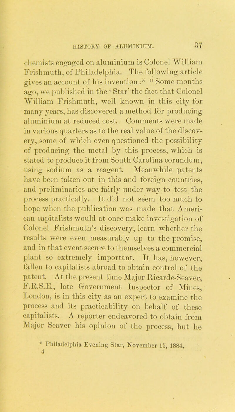 chemists engaged on aluminium is Colonel William Frishmuth, of Philadelphia. The following article gives an account of his invention ;* “ Some months ago, we published in the ‘ Star’ the fact that Colonel William Frishmuth, well known in this city for man}'^ years, has discovered a method for producing aluminium at reduced cost. Comments were made in various quarters as to the real value of the discov- ery, some of which even questioned the possibility of producing the metal by this process, which is stated to produce it from South Carolina corundum, using sodium as a reagent. Meanwhile patents have been taken out in this and foreign countries, and preliminaries are fairly under wa}'^ to test the process practically. It did not seem too much to hope when the publication was made that Ameri- can capitalists would at once make investigation of Colonel Frishmuth’s discovery, learn whether the results were even measurably up to the promise, and in that event secure to themselves a commercial plant so extremely important. It has, however, fallen to capitalists abroad to obtain control of the patent. At the present time Major Ricarde-Seaver, F.R.S.E., late Government Inspector of Mines, London, is in this city as an expert to examine the process and its practicability on behalf of these capitalists. A reporter endeavored to obtain from Major Seaver his opinion of the process, but he * Philadelphia Evening Star, November 15, 1884, 4