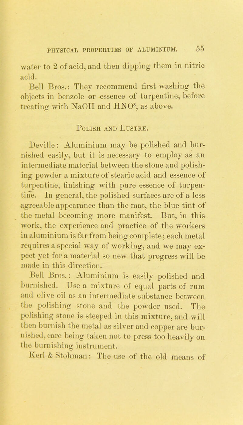 water to 2 of acid, and then dipping them in nitric acid. Bell Bros.; They recommend first washing the objects in benzole or essence of turpentine, before treating with I^^aOII and HNO®, as above. Polish and Lustre. Deville: Aluminium may be polished and bur- nished easily, but it is necessary to employ as an intermediate matei'ial between the stone and polish- ing powder a mixture of stearic acid and essence of turpentine, finishing with pure essence of turpen- tine. In general, the polished surfaces are of a less agreeable appearance than the mat, the blue tint of the metal becoming more manifest. But, in this work, the experience and practice of the workers in aluminium is far from being complete; each metal requires a special way of Avorking, and we may ex- pect yet for a material so new that progress will be made in this direction. Bell Bros.; Aluminium is easily polished and burnished. Use a mixture of equal parts of rum and olive oil as an intermediate substance between the polishing stone and the powder used. The polishing stone is steeped in this mixture, and will then burnish the metal as silver and copper are bur- nished, care being taken not to press too heavily on the burnishing instrument. Kcrl & Stohrnan; The use of the old means of