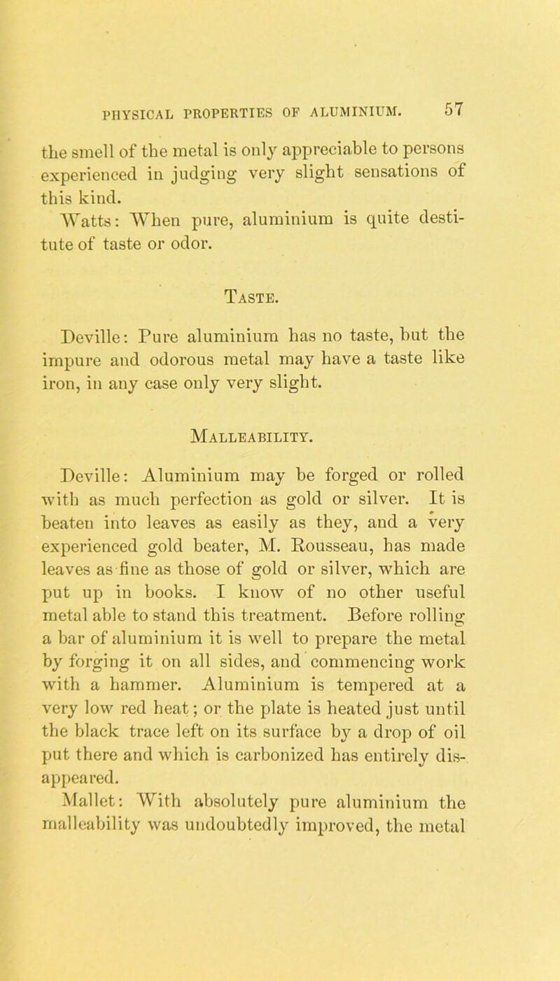 the smell of the metal is only appreciable to persons experienced in judging very slight sensations of this kind. AVatts: AVhen pure, aluminium is quite desti- tute of taste or odor. Taste. Deville; Pure aluminium has no taste, hut the impure and odorous metal may have a taste like iron, in any case only very slight. Malleability. Deville; Aluminium may be forged or rolled with as much perfection as gold or silver. It is beaten into leaves as easily as they, and a very experienced gold beater, M. Rousseau, has made leaves as fine as those of gold or silver, -which are put up in books. I know of no other useful metal able to stand this treatment. Before rolling a bar of aluminium it is well to prepare the metal by forging it on all sides, and commencing work with a hammer. Aluminium is tempered at a very low red heat; or the plate is heated just until the black trace left on its surface bj'- a drop of oil put there and which is carbonized has entirely dis- appeared. Mallet: AVith absolutely pure aluminium the malleability was undoubtedly improved, the metal