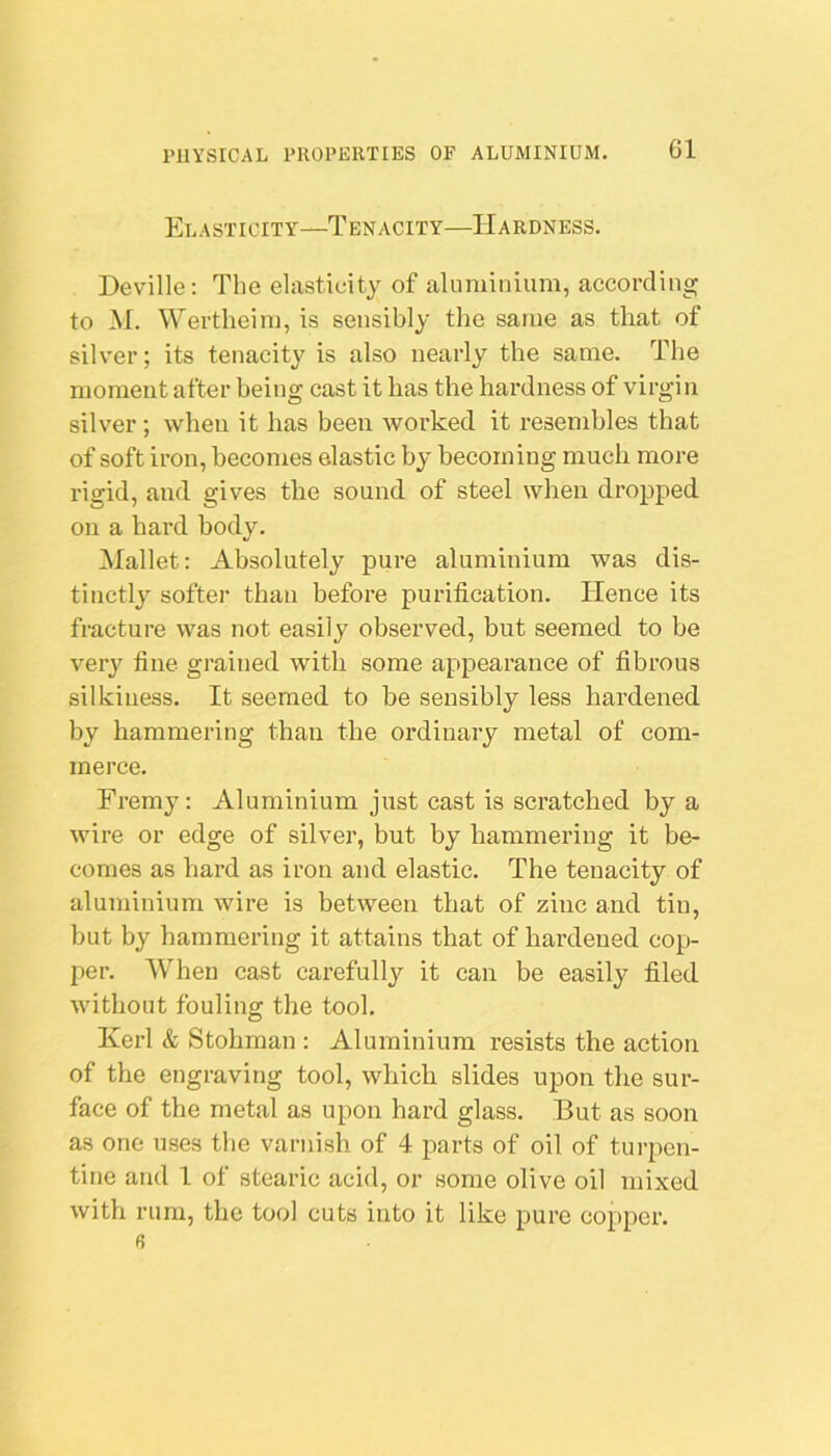 Cl Elasticity—Tenacity—Hardness. Deville: The elasticity of aluminium, according to M. Wertheim, is sensibly the same as that of silver; its tenacity is also nearly the same. The moment after being cast it lias the hardness of virgin silver; when it has been worked it resembles that of soft iron, becomes elastic by becoming much more rigid, and gives the sound of steel when dropped on a hard body. Mallet: Absolutely pure aluminium was dis- tinctly softer than before purification. Hence its fracture was not easily observed, but seemed to be verj’- fine grained with some appearance of fibrous silkiuess. It seemed to be sensibly less hardened by hammering than the ordinary metal of com- merce. Fremy: Aluminium just cast is scratched by a wire or edge of silver, but by hammering it be- comes as hard as iron and elastic. The tenacity of aluminium wire is between that of zinc and tin, but by hammering it attains that of hardened cop- per. When cast carefully it can be easily filed without fouling the tool. Kerl & Stohrnan : Aluminium resists the action of the engraving tool, which slides upon the sur- face of the metal as upon hard glass. But as soon as one uses the varnish of 4 parts of oil of turpen- tine and 1 of stearic acid, or some olive oil mixed with rum, the tool cuts into it like pure copper. 0