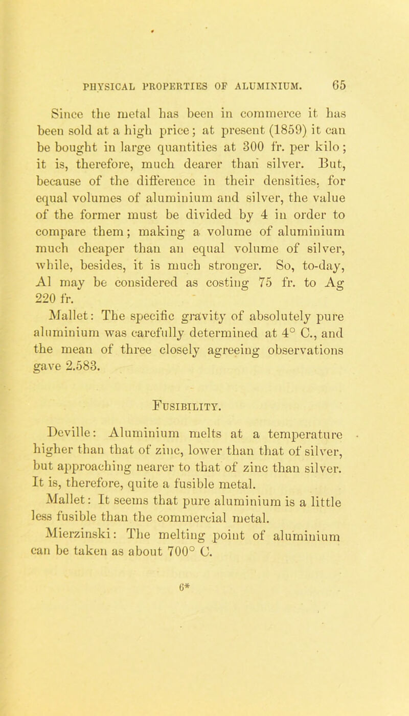 Since tlie metal has been in commerce it has been sold at a high price; at present (1859) it can be bought in large quantities at 300 fr, per kilo; it is, therefore, much dearer than silver. But, because of the difterence in their densities, for equal volumes of aluminium and silver, the value of the former must be divided by 4 in order to compare them; making a volume of aluminium much cheaper than an equal volume of silver, while, besides, it is much stronger. So, to-day, A1 may be considered as costing 75 fr. to Ag 220 fr. Mallet: The specific gravity of absolutely pure aluminium was carefully determined at 4° C., and the mean of three closely agreeing observations gave 2.583. Fusibility. Beville: Aluminium melts at a temperature • higher than that of zinc, lower than that of silver, but approacbing nearer to that of zinc than silver. It is, therefore, quite a fusible metal. Mallet: It seems that pure aluminium is a little less fusible than the commercial metal. Mierzinski: The melting point of aluminium can be taken as about 700° C. 6*