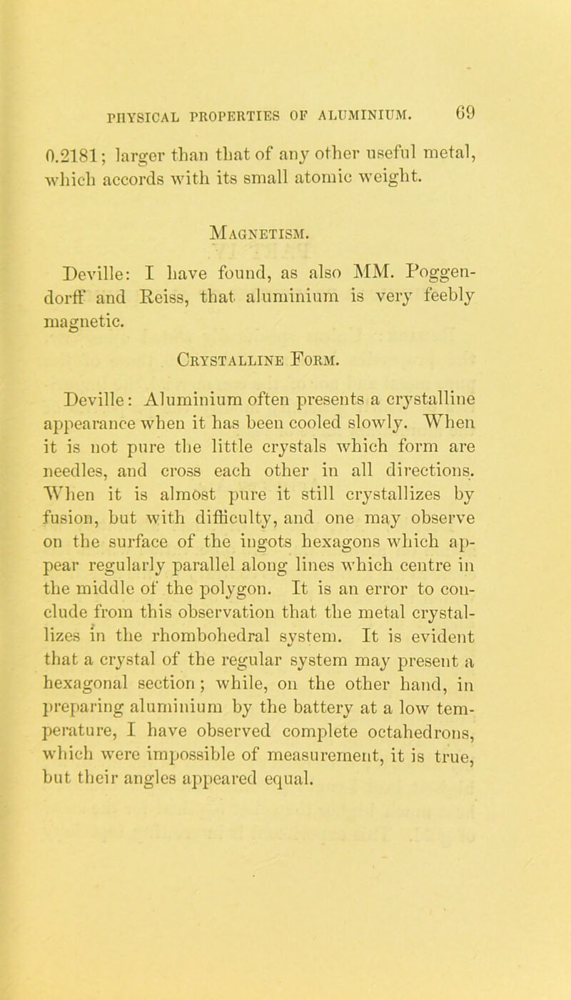 G9 0.2181; larger than that of any other useful metal, which accords with its small atomic weight. Magnetism. Deville: I have found, as also MM. Poggen- dorff and Reiss, that aluminium is very feebly magnetic. Crystalline Porm. Deville: Aluminium often presents a crystalline appearance when it has been cooled slowly. When it is not pure tlje little crystals which form are needles, and cross each other in all directions. AVhen it is almost pure it still crystallizes by fusion, hut with difficulty, and one may observe on the surface of the ingots hexagons which ap- pear regularly parallel along lines which centre in the middle of the polygon. It is an error to con- clude from this observation that the metal crystal- lizes in the rhombohedral svstem. It is evident that a crystal of the regular system may present a hexagonal section ; while, on the other hand, in preparing aluminium by the battery at a low tem- perature, I have observed complete octahedrons, which were imijossible of measurement, it is true, but their angles appeared equal.