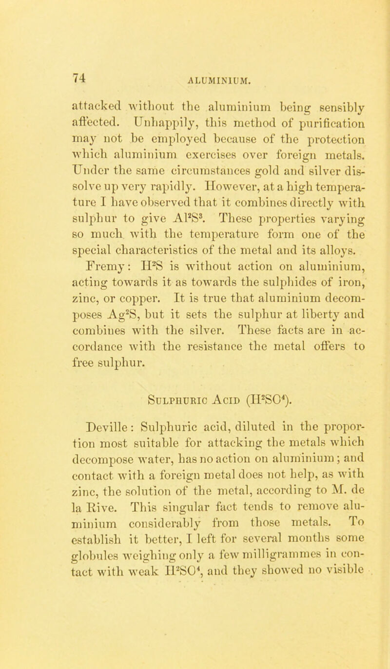 attacked witliout the aluminium being sensibly aft'ected. Unhappily, this method of purification may not be employed because of the protection which aluminium exercises over foreign metals. Under the same circumstances gold and silver dis- solve up very rapidly. However, at a high tempera- ture I have observed that it combines directly with sulidiur to give APS^ These properties varying so much with the temperature form one of the special characteristics of the metal and its alloys. Fremy: IPS is without action on aluminium, acting towards it as towards the sulphides of iron, zinc, or copper. It is true that aluminium decom- poses Ag^S, but it sets the sulphur at liberty and combines with the silver. These facts are in ac- cordance with the resistance the metal offers to free sulphur. Sulphuric Acid (IPSO^). Deville: Sulphuric acid, diluted in the propor- tion most suitable for attacking the metals which decompose water, has no action on aluminium; and contact w’ith a foreign metal does not help, as with zinc, the solution of the metal, according to M. de la Rive. This singular fact tends to remove alu- minium considerably from those metals. To establish it better, I left for several months some globules Aveigbing only a few milligrammes in con- tact with weak IPSO^ and they showed no visible