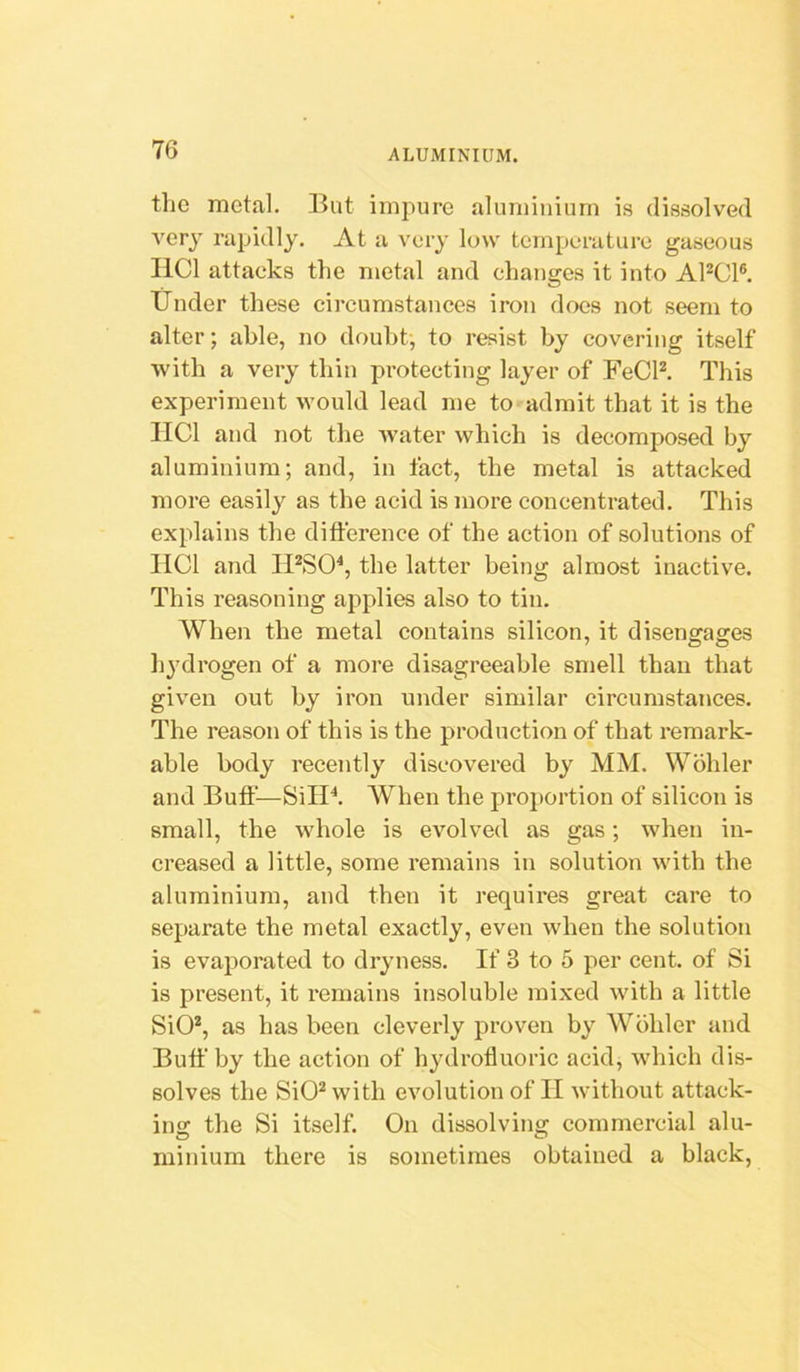 the metal. But impure aluminium is dissolved very rapidly. At a very low temperature gaseous liCl attacks the metal and changes it into APCl®. Under these circumstances iron docs not seem to alter; able, no doubt, to resist by covering itself with a very thin protecting layer of FeCR This experiment would lead me to admit that it is the IICl and not the water which is decomposed by aluminium; and, in fact, the metal is attacked more easily as the acid is more concentrated. This explains the difference of the action of solutions of IICl and IPSO^, the latter being almost inactive. This reasoning applies also to tin. When the metal contains silicon, it disengages liydrogen of a more disagreeable smell than that given out by iron under similar circumstances. The reason of this is the production of that remark- able body recently discovered by MM. Wohler and Buff—SilP. When the proportion of silicon is small, the whole is evolved as gas; when in- creased a little, some remains in solution with the aluminium, and then it requires great care to separate the metal exactly, even when the solution is evaporated to dryness. If 3 to 5 per cent, of Si is present, it remains insoluble mixed with a little SiO*, as has been cleverly proven by Wohler and Buff by the action of hydrofluoric acid, which dis- solves the SiO^ with evolution of II without attack- ing the Si itself. On dissolving commercial alu- minium there is sometimes obtained a black.
