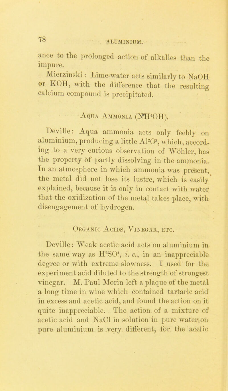 ALUMINIUM. anco to the prolonged action of alkalies than the inipnre. Mierzinski: Lime-water acts similarly to ISTaOII or icon, with the difference that the resulting calcium compound is precipitated. Aqua Ammonia (MPOH). Deville: Aqua ammonia acts only fechly on aluminium, producing a little APO^, which, accord- ing to a very curious observation of Wohler, has the property of partly dissolving in the ammonia. In an atmosphere in Avhich ammonia was present, the metal did not lose its lustre, which is easily explained, because it is only in contact with water that the oxidization of the metal takes place, with disengagement of hydrogen. Organic Acids, Vinegar, etc. Deville; Weak acetic acid acts on aluminium in the same way as IPSO'*, ^. e., in an inappreciable degree or with extreme slowness. I used for the ex[)eriment acid diluted to the strength of strongest vinegar. M. Paul Morin left a plaque of the metal a long time in wine which contained tartaric acid in excess and acetic acid, and found the action on it quite inappreciable. The action of a mixture of acetic acid and NaCl in solution in pure water on pure aluminium is very different, for the acetic