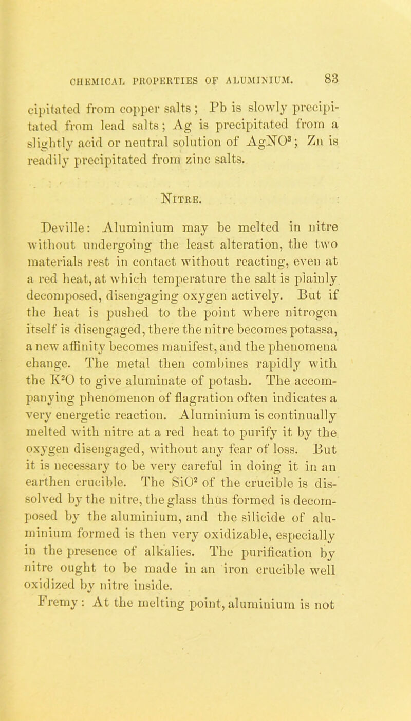 cipitated from copper salts ; Pb is slowly precipi- tated from lead salts; Ag is precipitated from a slightly acid or neutral solution of AgNO®; Zn is readily precipitated from zinc salts. Nitre. Deville: Aluminium may be melted in nitre without undergoing the least alteration, the two materials rest in contact without reacting, even at a red heat, at which temperature the salt is plainly decomposed, disengaging oxygen actively. But if the heat is pushed to the point where nitrogen itself is disengaged, there the nitre becomes potassa, a neAv affinity becomes manifest, and the phenomena change. The metal then combines rapidly with the to give aluminate of potash. The accom- panying phenomenon of flagration often indicates a very energetic reaction. Aluminium is continually melted with nitre at a red heat to purify it by the oxygen disengaged, without any fear of loss. But it is necessary to he very careful in doing it in an earthen crucible. The SiO^ of the crucible is dis- solved by the nitre, the glass thus formed is decom- posed by the aluminium, and the silicide of alu- minium formed is then very oxidizahle, especially in the presence of alkalies. The purification by nitre ought to he made in an iron crucible well oxidized by nitre inside. Fremy : At the melting point, aluminium is not