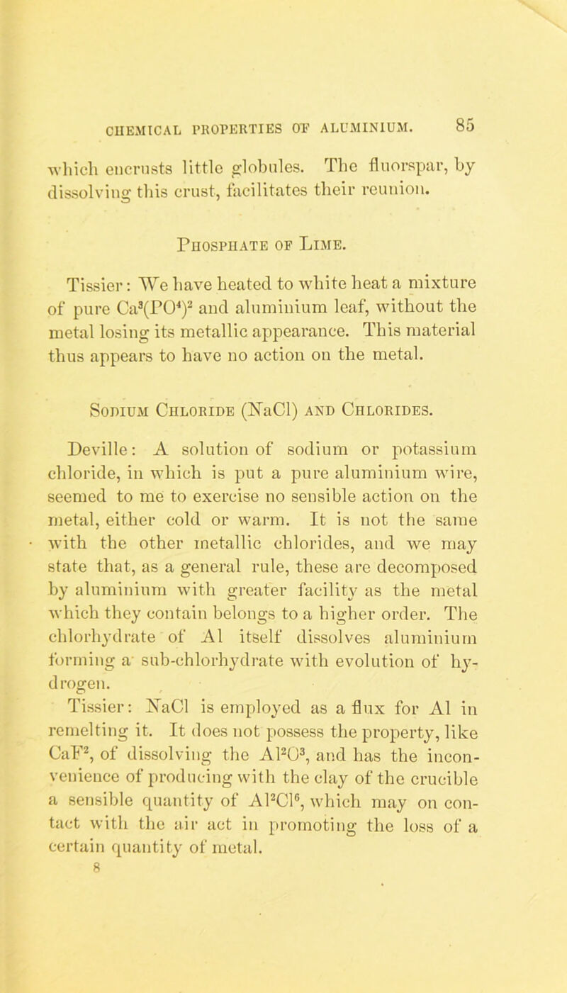 which encrusts little globules. The fluorspar, by dissolving this crust, facilitates their reunion. Phosphate of Lime. Tissier: We have heated to white heat a mixture of pure Ca®(PO^)^ and aluminium leaf, without the metal losing its metallic appearance. This material thus appears to have no action on the metal. Sodium Chloride (N’aCl) and Chlorides. Deville; A solution of sodium or potassium chloride, in which is put a pure aluminium wire, seemed to me to exercise no sensible action on the metal, either cold or warm. It is not the same Avith the other metallic chlorides, and we may state that, as a general rule, these are decomposed by aluminium with greater facilitj^ as the metal which they contain belongs to a higher order. The chlorhydrate of A1 itself dissolves aluminium forming a' sub-chlorhydrate Avith evolution of hy- drogen. Tissier; HaCl is employed as a flux for A1 in rernelting it. It does not possess the property, like CaF^, of dissolving the APO®, and has the incon- venience of producing with the clay of the crucible a sensible quantity of APCl®, Avhich may on con- tact Avith the air act in promoting the loss of a certain quantity of metal. 8