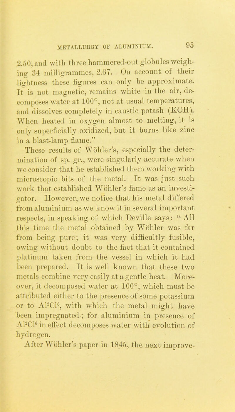 2.50, and witli three hammered-out globules weigh- ing 34 milligrammes, 2.G7. On account of their lightness these figures can oidy be approximate. It is not magnetic, remains white in the air, de- composes water at 100°, not at usual temperatures, and dissolves completely in caustic potash (KOII). When heated in oxygen almost to melting, it is only superficially oxidized, but it burns like zinc in a blast-lamp flame.” These results of Wohler’s, especially the deter- mination of sp. gr., were singularly accurate when we consider that he established them working with microscopic bits of the metal. It was just such work that established Wohler’s fame as an investi- gator. However, we notice that his metal differed from aluminium as we know it in several important respects, in speaking of which Deville says : “ All this time the metal obtained by Wohler was far from being pure; it was very difficultly fusible, owing without doubt to the fact that it contained platinum taken from the vessel in which it had been prepared. It is well known that these two metals combine very easilj^ at a gentle heat. More- over, it decomposed water at 100°, which must be attributed either to the presence of some potassium or to APCl®, with which the metal might have been impregnated; for aluminium in presence of APCl® in effect decomposes water with evolution of hydrogen. After Wohler’s paper in 1845, the next improve-