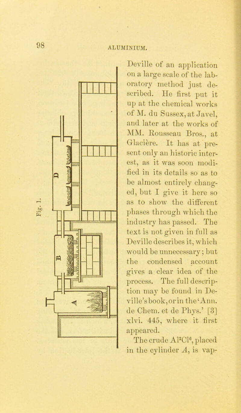 ALUMINIUM. Deville of an application on a large scale of the lab- oratory method just de- scribed. lie first put it up at the chemical works of M. du Sussex, at Javel, and later at the works of MM. Rousseau Bros., at Glaciere. It has at pre- sent only an historic inter- est, as it was soon modi- fied in its details so as to be almost entirely chang- ed, but I give it here so as to show the different phases through which the industry has passed. The text is not given in full as Devillc describes it, which would be unnecessary; but the condensed account gives a clear idea of the process. The full descrip- tion may be found in De- V il le’s book, or in the ‘Ann. de Chem. et de Plij’s.’ [3] xlvi. 445, where it first appeared. The crude APCl®, placed in the cylinder A, is vap-