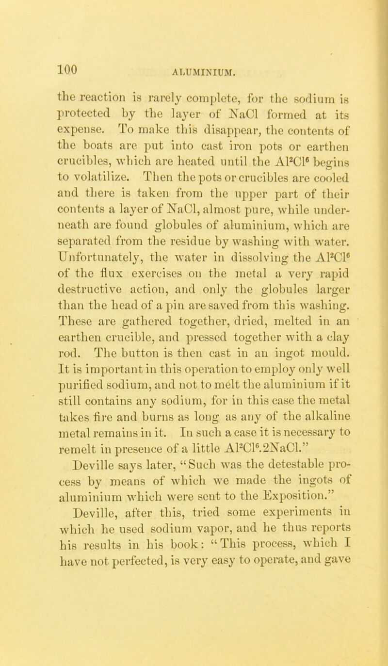 the reaction is rarely complete, for the sodium is protected by the laj’er of !N^aCl formed at its expense. To make this disappear, the contents of the boats are put into cast iron pots or earthen crucibles, which are heated until the APCl® begins to volatilize. Tlien the pots or crucibles are cooled and there is taken from the upper part of their contents a layer of I^aCl, almost pure, while under- neath are found globules of aluminium, which are separated from the residue by washing with water. Unfortunately, the Avater in dissolving the APCl® of the flux exercises on the metal a very rapid destructive action, and only the globules larger than the head of a pin are saved from this washing. These are gathered together, dried, melted in an earthen crucible, and pressed together with a clay rod. The button is then cast in an ingot mould. It is important in this operation to employ oidy well purifled sodium, and not to melt the aluminium if it still contains any sodium, for in this case the metal takes fire and burns as long as any of the alkaline metal remains in it. In such a case it is necessary to remelt in presence of a little APCl®.2NaCl.” Deville says later, “Such was the detestable pro- cess by means of which Ave made the ingots of aluminium which were sent to the Exposition.” Deville, after this, tried some experiments in Avhich he used sodium vapor, and he thus reports his results in his book: “This process, Avhich I have not perfected, is very easy to operate, and gave