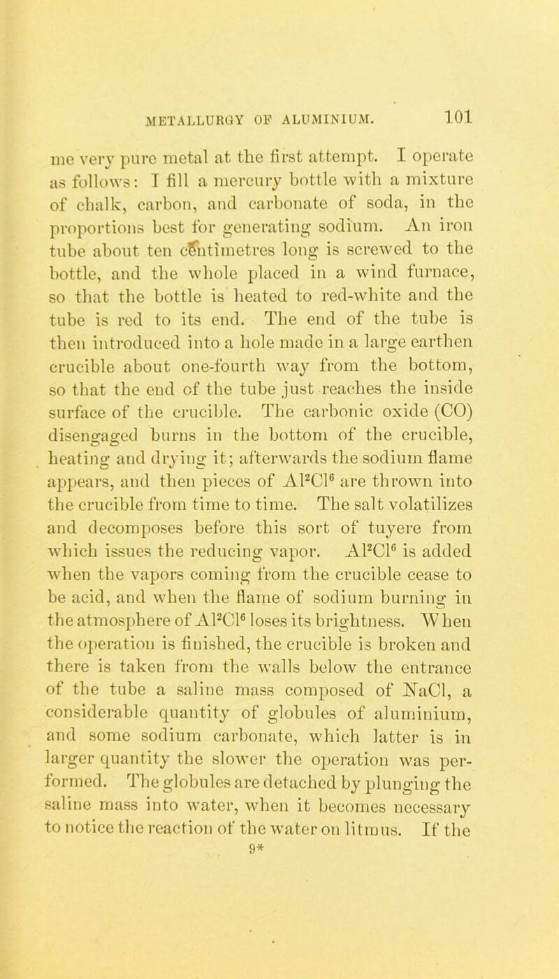 me very pure metal at the first attempt. I operate as follows: I fill a mercury bottle with a mixture of chalk, carbon, and carbonate of soda, in the proportions best for generating sodium. An iron tube about ten c?iitimetres long is screwed to the bottle, and the whole placed in a wind furnace, so that the bottle is heated to red-white and the tube is red to its end. The end of the tube is then introduced into a hole made in a large earthen crucible about one-fourth way from the bottom, so that the end of the tube just reaches the inside surface of the crucible. The carbonic oxide (CO) disensaffcd burns in the bottom of the crucible, heating and drying it; afterwards the sodium flame appears, and then pieces of APCl® are thrown into the crucible from time to time. The salt volatilizes and decomposes before this sort of tuyere from which issues the reducing vapor. APCl® is added when the vapors coming from the crucible cease to be acid, and when the flame of sodium burning in the atmosphere of APCl® loses its brightness. W hen the operation is finished, the crucible is broken and there is taken from the w’alls below the entrance of the tube a saline mass composed of KaCl, a considerable quantity of globules of aluminium, and some sodium carbonate, which latter is in larger quantity the slower the operation was per- formed. The globules are detached by plunging the saline mass into water, when it becomes necessary to notice the reaction of the w'ater on litmus. If the 9*