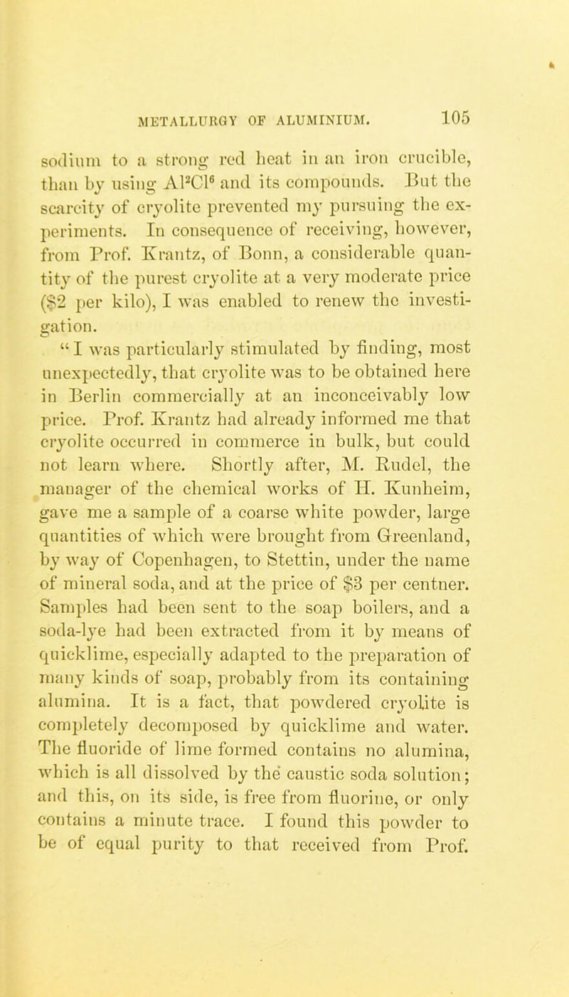 sodium to a strong rod lieat in an iron crucible, than by using APCl® and its compounds. But the scarcity of cryolite prevented my pursuing the ex- periments. In eonsequence of receiving, however, from Prof Krantz, of Bonn, a considerable quan- tity of the purest cryolite at a very moderate price ($2 per kilo), I was enabled to renew the investi- gation. “ I was particularly stimulated by finding, most unexpectedly, that cryolite was to be obtained here in Berlin commercially at an inconceivably low price. Prof. Krantz bad already informed me that cryolite occurred in commerce in bulk, but could not learn where. Shortly after, M. Rudel, the manager of the ehemical works of H. Kunheim, gave me a sample of a coarse white powder, large quantities of which were brought from Greenland, hy way of Copenhagen, to Stettin, under the name of mineral soda, and at the price of $3 per centner. Samples had been sent to the soap boilers, and a soda-lye had been extracted fi'om it by means of quicklime, especially adapted to the preparation of many kinds of soap, probably from its containing alumina. It is a fact, that powdered cryolite is completely deconqjosed by quicklime and water. The fluoride of lime formed contains no alumina, which is all dissolved by the caustic soda solution; and this, on its side, is free from fluorine, or only contains a minute trace. I found this powder to be of equal purity to that received from Prof.