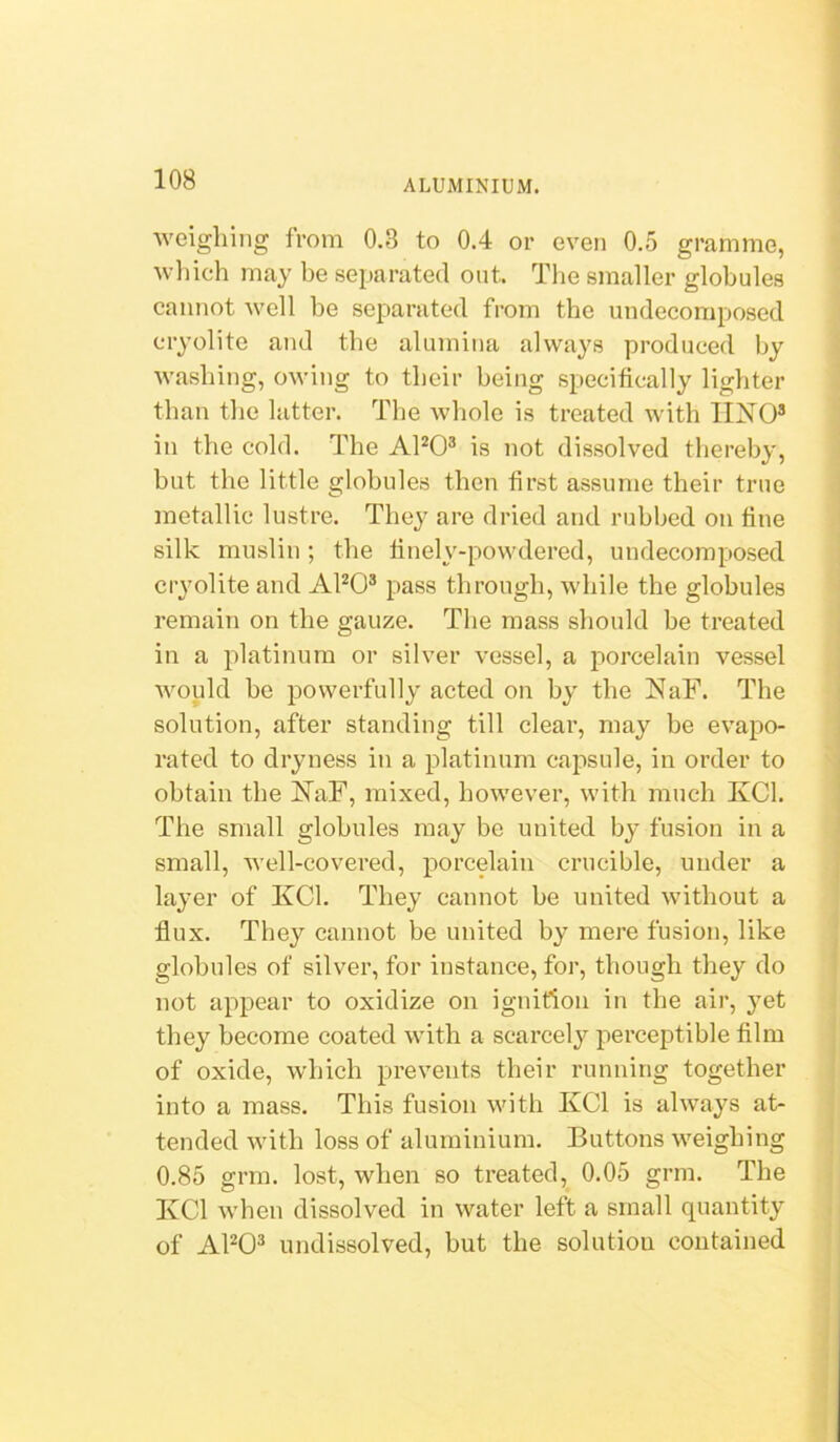 weighing from 0.3 to 0.4 or even 0.5 gramme, wliich may be separated out. Tlie smaller globules cannot well be separated from the undecomposed cryolite and the alumina always produced by washing, owing to their being specifically lighter than the latter. The whole is treated with IIXO® in the cold. The APO® is not dissolved thereby, but the little globules then first assume their true metallic lustre. They are dried and rubbed on fine silk muslin; the finely-powdered, undecomposed cryolite and APO® pass through, while the globules remain on the gauze. The mass should be treated in a platinum or silver vessel, a porcelain vessel Avould be powerfully acted on by the NaF. The solution, after standing till clear, may be evapo- rated to dryness in a platinum capsule, in order to obtain tbe !N^aF, mixed, however, with much KCl. The small globules may be united by fusion in a small, well-covered, porcelain crucible, under a layer of KCl. They cannot be united without a flux. They cannot be united by mere fusion, like globules of silver, for instance, for, though they do not appear to oxidize on ignition in the air, yet they become coated with a scarcely perceptible film of oxide, which prevents their running together into a mass. This fusion with KCl is always at- tended with loss of aluminium. Buttons weighing 0.85 grm. lost, when so treated, 0.05 grm. The KCl when dissolved in water left a small quantity of AFO^ undissolved, but the solution contained