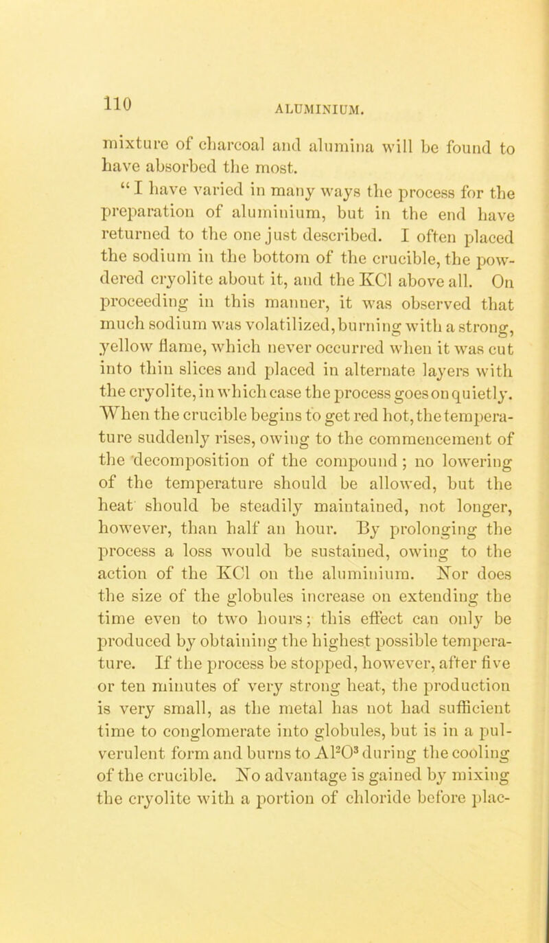 aluminium. mixture of charcoal and alumina will be found to have absorbed the most. “ I have varied in many ways the process for the preparation of aluminium, but in the end have returned to the one just described. I often placed the sodium in the bottom of the crucible, the pow- dered cryolite about it, and the KCl above all. On proceeding in this manner, it was observed that much sodium was volatilized,burning with a strong, yellow flame, which never occurred when it was cut into thin slices and placed in alternate layers with the cryolite, in which case the process goes on quietly. When the crucible begins to get red hot, the tempera- ture suddenly rises, owing to the commencement of the 'decomposition of the compound ; no lowering of the temperature should be allowed, but the heat should be steadily maintained, not longer, however, than half an hour. By prolonging the process a loss would be sustained, owing to the action of the IvCd on the aluminium. IsTor does the size of the globules increase on extending tbe time even to two hours; this effect can only be produced by obtaining the highest possible tempera- ture. If the process be stopped, however, after five or ten minutes of very strong heat, the production is very small, as the metal has not had sufficient time to conglomerate into globules, but is in a pul- verulent form and burns to APO® during the cooling of the crucible. Ho advantage is gained by mixing the cryolite with a portion of chloride before plac-