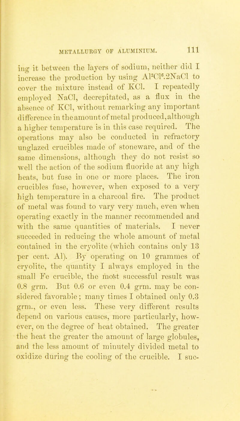 iiig it between the layers of sodium, neitlier did I increase the production by using AP01®.2ISraCl to cover the mixture instead of KCl. I repeatedly employed ISTaCl, decrepitated, as a flux in the absence of IvCl, without remarking any important dirterence in tlieamountof metal produced,although a higher temperature is in this case required. The operations may also he conducted in refractory unirlazed crucibles made of stoneware, and of the same dimensions, although they do not resist so Avell the action of the sodium fluoride at any high heats, but fuse in one or more places. The iron crucibles fuse, however, when exposed to a very high temperature in a charcoal fire. The product of metal was found to vary very much, even when operating exactly in the mantier recommended and Avith the same quantities of materials. I never succeeded in reducing the wdiole amount of metal contained in the cryolite (which contains only 13 per cent. Al). By operating on 10 grammes of cryolite, the quantity I always employed in the small Fe crucible, the liiofet successful result v^as 0.8 grm. But 0.6 or even 0.4 grm. may be con- sidered favorable; many times I obtained only 0.3 grm., or even less. These very different results depend on various causes, more particularly, how- ever, on the degree of heat obtained. The greater the heat the greater the amount of large globules, and the less amount of minutely divided metal to oxidize during the cooling of the crucible. I. sue-