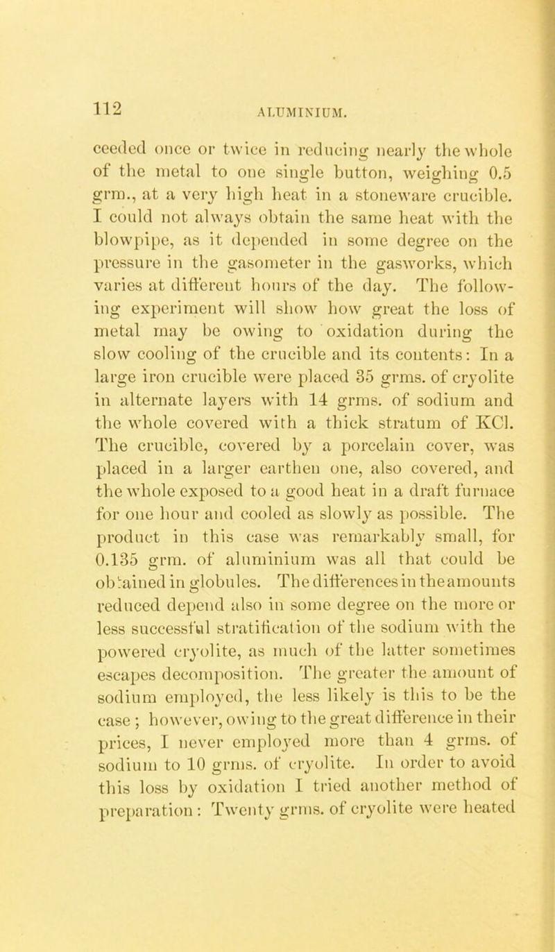 ceedod once or twice in reducing nearly the whole of the metal to one single button, weighing 0.5 grm., at a very high heat in a stoneware crucible. I could not always obtain the same heat with the blowpipe, as it depended in some degree on the pressure in the gasometer in the gasworks, which varies at different hours of the day. The follow- ing experiment will show how great the loss of metal may be owing to oxidation during the slow cooling of the crucible and its contents; In a large iron crucible were placed 35 grms. of cryolite in alternate layers with 14 grms. of sodium and the whole covered with a thick stratum of KCl. The crucible, covered by a porcelain cover, was placed in a larger earthen one, also covered, and the whole exposed to a good heat in a draft furnace for one hour and cooled as slowly as possible. The product in this case was remarkably small, for 0.135 srra. of aluminium was all that could be ob!:ained in globules. The differences in the amounts reduced depend also in some degree on the more or less successful stratification of the sodium with the powered cryolite, as much of the latter sometimes escapes decomposition. The greater the amount of sodium employed, the less likely is this to be the case ; however, owing to the great difference in their prices, I never emphwed more than 4 grms. of sodium to 10 grms. of cryolite. In order to avoid this loss hy oxidation I tried another method of prej)aration ; Twenty grms. of cryolite were heated