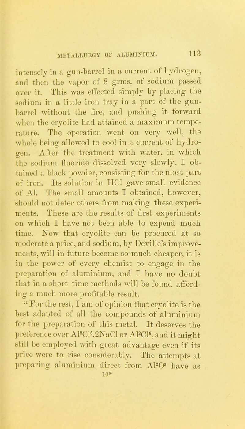 intensely in a gun-barrel in a current of hydrogen, and then the vapor of 8 grms. of sodium passed over it. This was effected simply hy placing the sodium in a little iron tray in a part of the gun- harrel without the fire, and pushing it forward when the cryolite had attained a maximum tempe- rature. The operation went on very well, the whole being allowed to cool in a current of hydro- gen. After the treatment with water, in which the sodium fluoride dissolved very slowly, I ob- tained a black powder, consisting for the most part of iron. Its solution in HCl gave small evidence of Al. The small amounts I obtained, however, should not deter others from making these experi- ments. These are the results of first experiments on Avhich I have not been able to expend much time. How that cryolite can be procured at so moderate a price, and sodium, hy Deville’s improve- ments, will in future become so much cheaper, it is in the power of every chemist to engage in the preparation of aluminium, and I have no doubt that in a short time methods will be found afford- ing a much more profitable result. “ For the rest, I am of opinion that cryolite is the best adapted of all the compounds of aluminium for the preparation of this metal. It deserves the preference over APCl®.2HaCl or APCl®, and it might still he employed with great advantage even if its price were to rise considerably. The attempts at preparing aluminium direct from AhO^ have as 10*