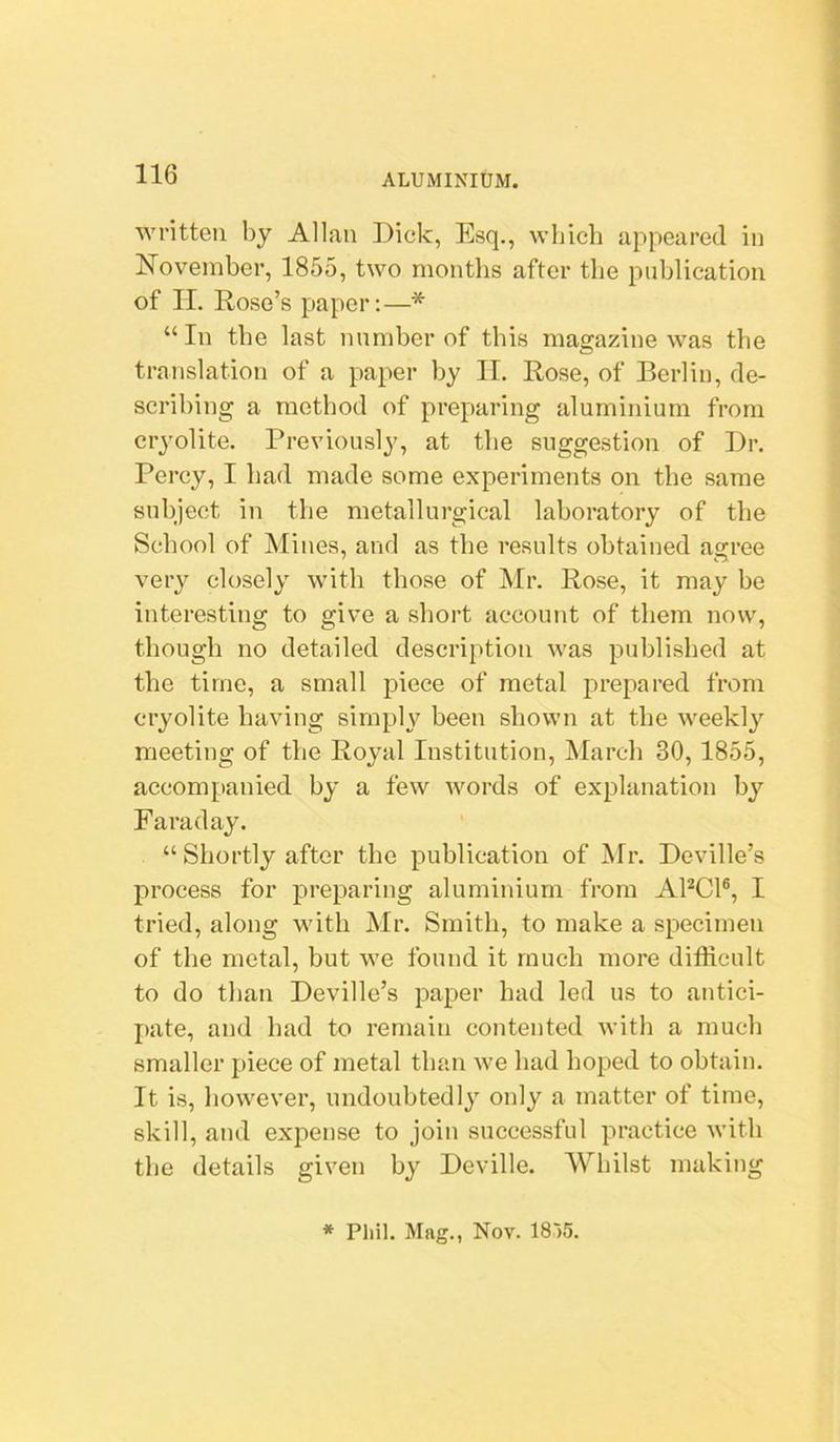 ■svntteu by Allan Dick, Esq., which appeared in November, 1855, two months after the publication of II. Rose’s paper:—* “In the last number of this magazine was the translation of a paper by II. Rose, of Berlin, de- scribing a method of preparing aluminium from cryolite. Previously, at the suggestion of Dr. Percy, I had made some experiments on the same subject in the metallurgical laboratory of the School of Mines, and as the results obtained agree very closely with those of Mr. Rose, it may be interesting to give a short account of them now, though no detailed description was published at the time, a small piece of metal prepared from cryolite having simply been shown at the weekly meeting of the Royal Institution, March 30,1855, accompanied by a few Avords of explanation by Faraday. “ Shortly after the publication of Mr. Deville’s process for jAreparing aluminium from APCl®, I tried, along with Mr. Smith, to make a specimen of the metal, but we found it much more difficult to do than Deville’s paper had led us to antici- pate, and had to remain contented with a much smaller piece of metal than Ave had hoped to obtain. It is, liOAveA'er, undoubtedly only a matter of time, skill, and expense to join successful practice Avith the details giA’^en by Dcville. Whilst making * Pliil. Mag., Nov. 18')5.