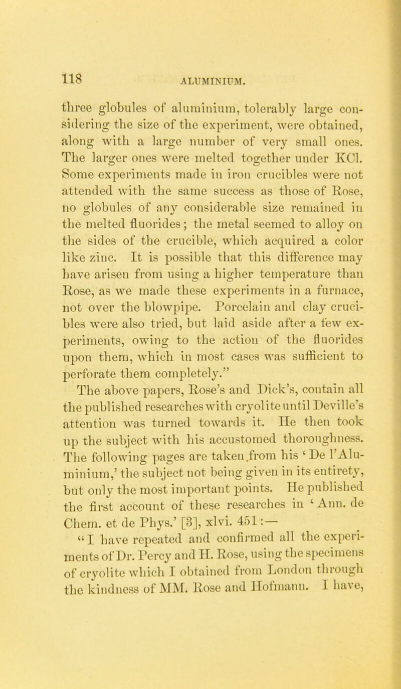 three globules of aluminium, tolerably large con- sidering the size of the experiment, were obtained, along with a large number of very small ones. The larger ones were melted together under KCl. Some experiments made in iron crucibles were not attended with the same success as those of Rose, no globules of any considerable size remained in the melted fluorides; the metal seemed to alloy on the sides of the crucible, which acquired a color like zinc. It is possible that this ditference may have arisen from using a higher temperature than Rose, as we made these experiments in a furnace, not over the blowpipe. Porcelain and clay cruci- bles were also tried, but laid aside after a few ex- periments, owing to the action of the fluorides upon them, which iu most cases was sufficient to perforate them completely.” The above p)apers, Rose’s and Dick’s, contain all the published researches with cryolite until Deville’s attention was turned towards it. lie then took up the subject with his accustomed thoroughness. The following pages are taken .from his ‘ De 1’Alu- minium,’ the subject not being given in its entirety, but only the most important points. He published the first account of these researches in ‘ Ann. de Chem. et de Phys.’ [3], xlvi. 451 “I have repeated and confirmed all the experi- ments of Dr. Percy and II. Rose, using the specimens of cryolite which I obtained from London through the kindness of MM. Rose and Hofmann. I have.