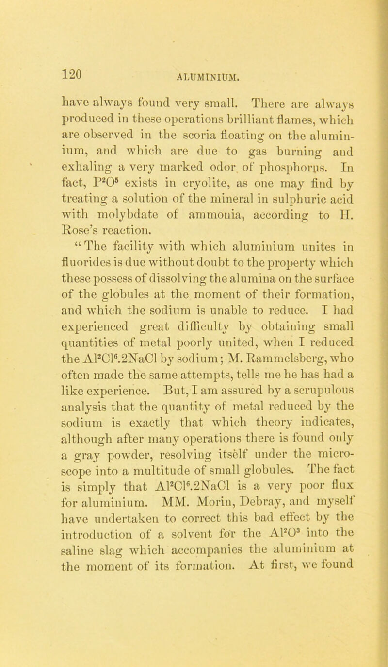 have alwa^'s found very small. There are always produced in these operations brilliant flames, which are observed in the scoria floating on the alumin- ium, and which are due to gas burning and exhaling a very marked odor of phosphorus. In fact, P^O® exists in cryolite, as one may find by treating a solution of the mineral in sulphuric acid with molybdate of ammonia, according to II. Rose’s reaction. “The facility with which aluminium unites in fluorides is due without doubt to the property which these possess of dissolving the alumina on the surface of the globules at the moment of their formation, and which the sodium is unable to reduce. I had experienced great difficulty by obtaining small quantities of metal poorly united, when I reduced the APCl®.2HaCl by sodium; M. Rammelsberg, who often made the same attempts, tells me he has had a like experience. But, I am assured by a scrupulous analysis that the quantity of metal reduced by the sodium is exactly that which theory indicates, although after many operations there is found only a gray powder, resolving itself under the micro- scope into a multitude of small globules. The fact is simply that APCl®.2J^aCl is a very poor flux for aluminium. MM. Morin, Debray, and myself have undertaken to correct this bad effect by the introduction of a solvent for the APO® into the saline slag which accompanies the aluminium at the moment of its formation. At first, we found