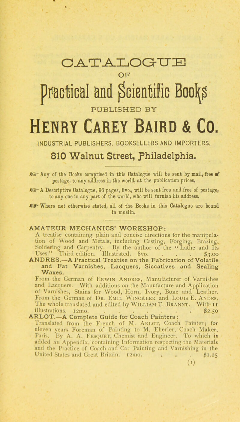 C-A.TA.LOC3-TJB OF p^otical and Scientific Bool^^ PUBLISHED BY Henry Carey Baird & Co. INDUSTRIAL PUBLISHERS, BOOKSELLERS AND IMPORTERS, 810 Walnut Street, Philadelphia. Any of the Books comprised in this Catalogue will he sent by mail, free of postage, to any address in the world, at the publication prices, ■ttif* A Descriptive Catalogue, 96 pages, 8vo., will he sent free and free of postage, to any one in any part of the world, who will furnish his address. Where not otherwise stated, all of the Books in this Catalogue are bound in muslin, AMATEUR MECHANICS’ WORKSHOP: A treatise containing plain and concise directions for the manipula- tion of Wood and Metals, including Casting, Forging, Brazing, Soldering and Carpentry. By the author of the “ Lathe and Its Uses.” Third edition. Illustrated. 8vo. . . . $3.00 ANDRES.—A Practical Treatise on the Fabrication of Volatile and Fat Varnishes, Lacquers, Siccatives and Sealing Waxes. From the German of Erwin Andres, Manufacturer of Varnishes and Lacquers. With additions on the Manufacture and Application of Varnishes, Stains for Wood, Horn, Ivory, Bone and Leather. From the German of Dr. Emil Winckler and Louis E. Andes. The whole translated and edited by William T. Brannt. With 11 illustrations. i2mo. ^2.50 ARLOT.—A Complete Guide for Coach Painters: Translated from the French of M. Arlot, Coach Painter; for eleven years Foreman of Painting to M. Eherler, Coach Maker, Paris. By A. A. Fustjl/ET, Chemist and Engineer. To which is added an Appendix, containing Information resiiecting the Materials and the I’mctice of Coach and Car Painting and Varnishing in the United States and Great Britain. l2nio. , . .
