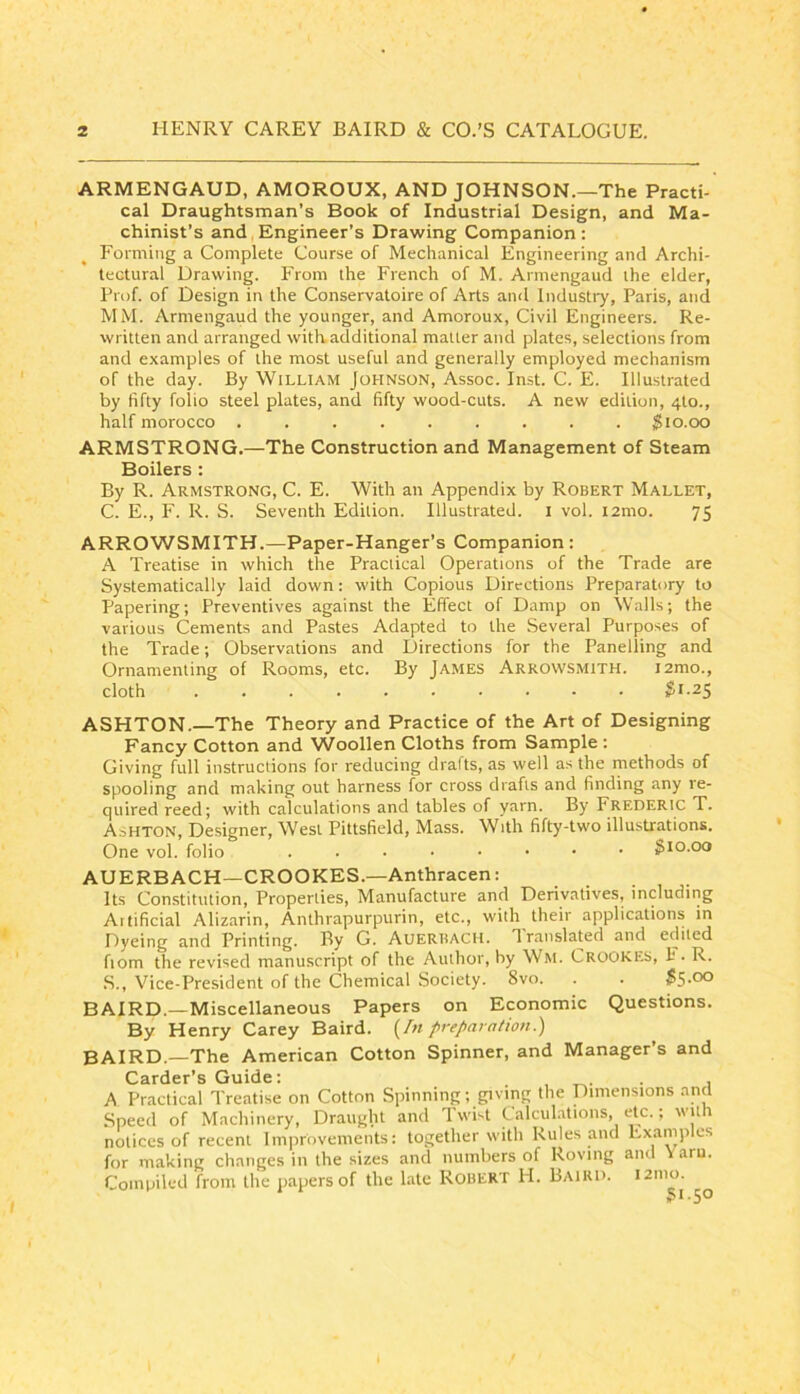 ARMENGAUD, AMOROUX, AND JOHNSON.—The Practi- cal Draughtsman’s Book of Industrial Design, and Ma- chinist’s and, Engineer’s Drawing Companion: Forming a Complete Course of Mechanical Engineering and Archi- tectural Drawing. From the French of M. Armengaud the elder, Prof, of Design in the Conservatoire of Arts and Industry, Paris, and MM. Armengaud the younger, and Amoroux, Civil Engineers. Re- written and arranged with additional matter and plates, selections from and examples of the most useful and generally employed mechanism of the day. By William Johnson, Assoc. Inst. C. E. Illustrated by fifty folio steel plates, and fifty wood-cuts. A new edition, 4to., half morocco ......... $10.00 ARMSTRONG.—The Construction and Management of Steam Boilers : By R. Armstrong, C. E. With an Appendix by Robert Mallet, C. E., F. R. S. Seventh Edition. Illustrated, i vol. i2mo. 75 ARROWSMITH.—Paper-Hanger’s Companion : A Treatise in which the Practical Operations of the Trade are Systematically laid down: with Copious Directions Preparatory to Papering; Preventives against the Effect of Damp on Walls; the various Cements and Pastes Adapted to the Several Purposes of the Trade; Observations and Directions for the Panelling and Ornamenting of Rooms, etc. By Ja.mes Arrowsmith. i2mo., cloth .......... ^1.25 ASHTON.—The Theory and Practice of the Art of Designing Fancy Cotton and Woollen Cloths from Sample : Giving full instructions for reducing drafts, as well as the methods of spooling and making out harness for cross drafts and finding any re- quired reed; with calculations and tables of yarn. By Frederic T. AdHTON, Designer, West Pittsfield, Mass. With fifty-two illustrations. One vol. folio $10.00 AUERBACH—CROOKES.—Anthracen: Its Constitution, Properties, Manufacture and Derivatives, including Aitificial Alizarin, Anthrapurpurin, etc., with their applications in Dyeing and Printing. By G. Auerbach. Translated and edited fiom the revised manuscript of the Author, by Wm. Crookes, F. R. S., Vice-President of the Chemical Society. 8vo. . . $S-00 BAIRD.—Miscellaneous Papers on Economic Questions. By Henry Carey Baird. {^In preparation.) BAIRD.—The American Cotton Spinner, and Manager’s and Carder’s Guide: . , A Practical Treatise on Cotton Spinning; giving the Dimensions and Speed of Machinery, Draught and Twist Calculations, etc.; with notices of recent Improvements: together with Rules and Examples for making changes in the sizes and numbers of Roving and Varu. Compiled from the jiapers of the late Robert H. Baird. i2nio.