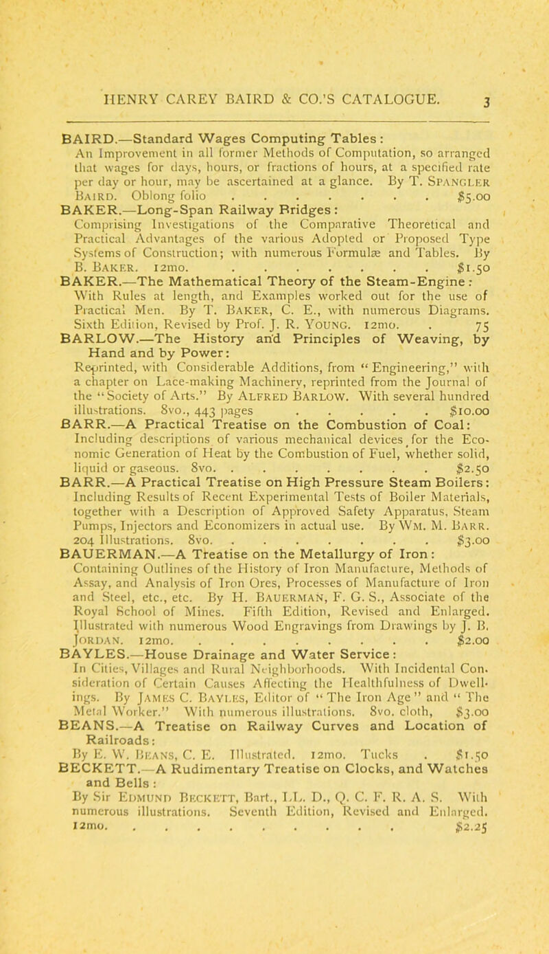 BAIRD.—Standard Wages Computing Tables : An Improvement in all former Methods of Computation, so arranged that wages for days, hours, or fractions of hours, at a specified rate per day or hour, may be ascertained at a glance. By T. Spangler Baird. Oblong folio ....... $S-oo BAKER.—Long-Span Railway Bridges : Comprising Investigations of the Comparative Theoretical and Practical Advantages of the various Adopted or Proposed Type Systems of Construction; with numerous Eormulae and Tables. By B. Baker. i2mo. ^1.50 BAKER.—The Mathematical Theory of the Steam-Engine : With Rules at length, and Examples worked out for the use of Practical Men. By T. Baker, C. E., with numerous Diagrams. Sixth Edition, Revised by Prof. J. R. Young. i2mo. . 75 BARLOW.—The History an'd Principles of Weaving, by Hand and by Power: Reprinted, wdth Considerable Additions, from “ Engineering,” with a chapter on Lace-making Machinery, reprinted from the Journal of the “Society of Arts.” By Alfred Barlow. With several hundred illustrations. 8vo., 443 jmges ..... $10.00 BARR.—A Practical Treatise on the Combustion of Coal: Including descriptions of various mechanical devices for the Eco- nomic Generation of Heat by the Combustion of Fuel, whether solid, liquid or gaseous. 8vo. ....... 1S2.50 BARR.—A Practical Treatise on High Pressure Steam Boilers: Including Results of Recent Experimental Tests of Boiler Materials, together with a Description of Approved Safety Apparatus, Steam Pumps, Injectors and Economizers in actual use. By Wm. M. Barr. 204 Illustrations. 8vo. ....... $3.00 BAUERMAN.—A Treatise on the Metallurgy of Iron : Containing Outlines of the History of Iron Manufacture, Methods of Assay, and Analysis of Iron Ores, Processes of Manufacture of Iron and Steel, etc., etc. By H. Bauerman, F. G. S., Associate of the Royal School of Mines. Fifth Edition, Revised and Enlarged. Jllustrated with numerous Wood Engravings from Drawdngs by J. B. Jordan. i2mo ^2.00 BAYLES.—House Drainage and Water Service : In Cities, Villages and Rural Neighborhoods. With Incidental Con. sideration of Certain Causes Affecting the Healthfulness of Dwell- ings. By JAME.S C. BaYles, Editor of “ The Iron Age” and “ The Metal Worker.” With numerous illustrations. 8vo. cloth, S3.00 BEANS.—A Treatise on Railway Curves and Location of Railroads: By E. W. Beans, C, E. Illustrated. i2mo. Tucks . 51.50 BECKETT.—A Rudimentary Treatise on Clocks, and Watches and Bells : By Sir Edmund Beckett, Bart., LL. D., Q. C. F. R. A, S. With numerous illustrations. Seventh Edition, Revised and Enlarged. i2mo 52.25