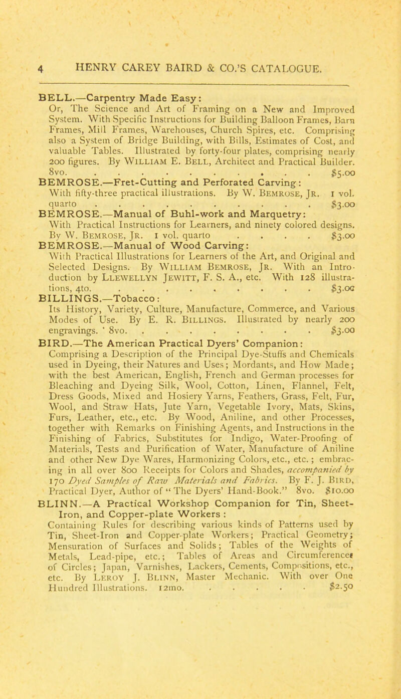 BELL.—Carpentry Made Easy: Or, The Science and Art of Framing on a New and Improved System. With Specific Instructions for Building Balloon Frames, Barn Frames, Mill Frames, Warehouses, Church Spires, etc. Comprising also a System of Bridge Building, with Bills, Estimates of Cost, and valuable Tables. Illustrated by forty-four plates, comprising nearly 200 figures. By William E. Bell, Architect and Practical Builder. 8vo. jJS.oo BEMROSE.—Fret-Cutting and Perforated Carving: With fifty-three practical illustrations. By W. Bemrose, Jr. i vol. quarto 53-00 BEMROSE.—Manual of Buhl-work and Marquetry: With Practical Instructions for Learners, and ninety colored designs. By W. Bemrose, Jr. i vol. quarto .... 53-oo BEMROSE.—Manual of Wood Carving: With Practical Illustrations for Learners of the Art, and Original and Selected Designs. By William Bemrose, Jr. With an Intro- duction by Llewellyn Jewitt, F. S. A., etc. With 128 illustra- tions, 4to. ......... 53-00 BILLINGS.—Tobacco: Its History, Variety, Culture, Manufacture, Commerce, and Various Modes of Use. By E. R. Billings. Illustrated by nearly 200 engravings. ' 8vo 53-oo BIRD.—The American Practical Dyers’ Companion: Comprising a Description of the Principal Dye-Stuffs and Chemicals used in Dyeing, their Natures and Uses; Mordants, and How Made; with the best American, English, French and German processes for Bleaching and Dyeing Silk, Wool, Cotton, Linen, Flannel, Felt, Dress Goods, Mixed and Hosiery Yarns, Feathers, Grass, Felt, Fur, Wool, and Straw Hats, Jute Yarn, Vegetable Ivory, Mats, Skins, Furs, Leather, etc., etc. By Wood, Aniline, and other Processes, together with Remarks on Finishing Agents, and Instructions in the Finishing of Fabrics, Substitutes for Indigo, Water-Proofing of Materials, Tests and Purification of Water, Manufacture of Aniline and other New Dye Wares, Harmonizing Colors, etc., etc.; embrac- ing in all over 800 Receipts for Colors and Shades, accompanied by 170 Dyed Samples of Raw Materials and Fabrics. By F. J. Bird, Practical Dyer, Author of “The Dyers’ Hand-Book.” 8vo. 510.00 BLINN.—A Practical Workshop Companion for Tin, Sheet- Iron, and Copper-plate Workers : Containing Rules for describing various kinds of Patterns used by Tin, Sheet-Iron and Copper-plate Workers; Practic.al Geometry; Mensuration of Surfaces and Solids; T.ibles of the Weights of Metals, Lead-pipe, etc.; Tables of Areas and Circumferencei of Circles; Japan, Varnishes, Lackers, Cements, Compe.sitions, etc., etc. By Leroy J. Blinn, Master Mechanic. With over One Hundred Illustrations. l2ino. ..... 52-5®