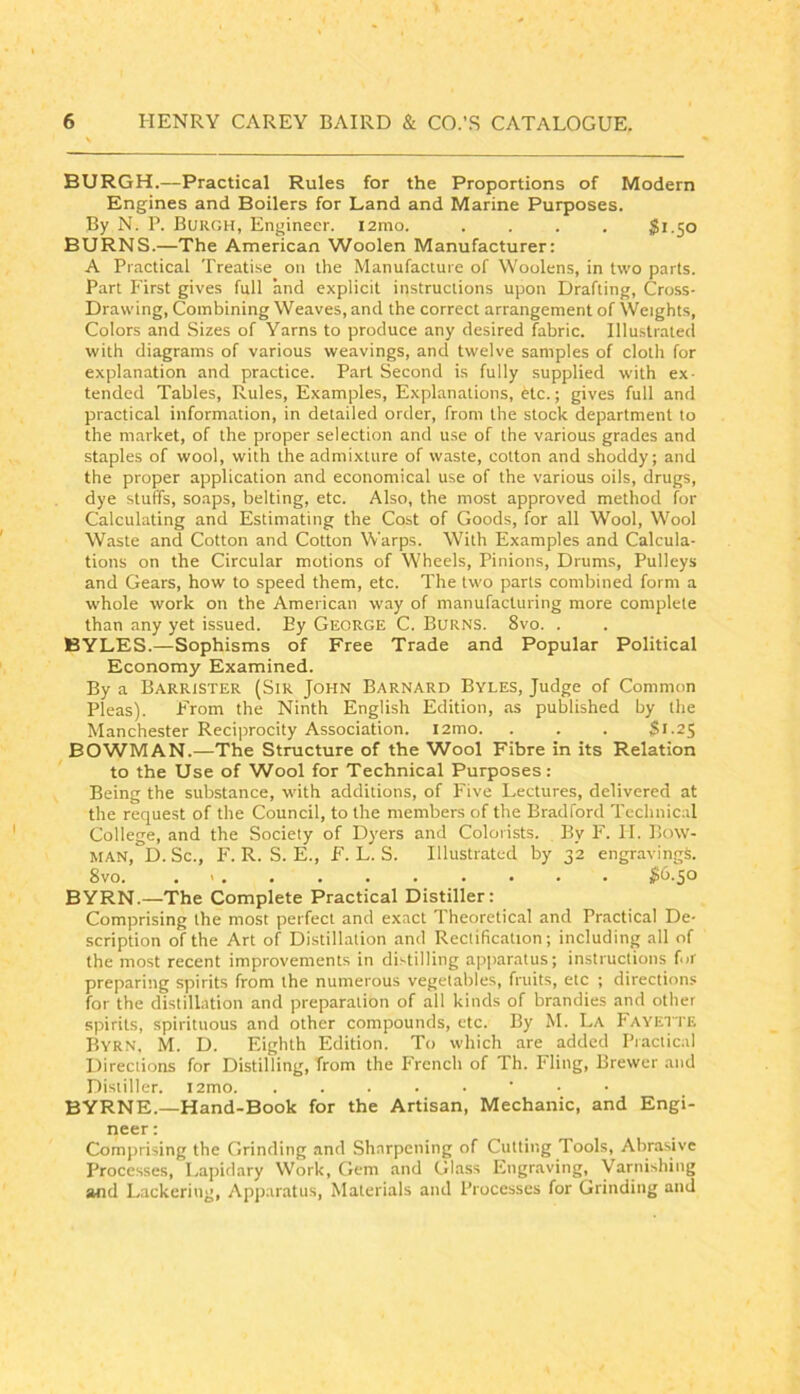 BURGH.—Practical Rules for the Proportions of Modern Engines and Boilers for Land and Marine Purposes. By N. P. Burgh, Engineer. i2mo. .... $1.50 BURNS.—The American Woolen Manufacturer: A Practical Treatise on the Manufacture of Woolens, in two parts. Part Hrst gives full and explicit instructions upon Drafting, Cross- Drawing, Combining Weaves, and the correct arrangement of Weights, Colors and Sizes of Yarns to produce any desired fabric. Illustralecl with diagrams of various weavings, and twelve samples of cloth for explanation and practice. Part Second is fully supplied with ex- tended Tables, Rules, Examples, Explanations, etc.; gives full and practical information, in detailed order, from the stock department to the market, of the proper selection and use of the various grades and staples of wool, with the admixture of waste, cotton and shoddy; and the proper application and economical use of the various oils, drugs, dye stuffs, soaps, belting, etc. Also, the most approved method for Calculating and Estimating the Cost of Goods, for all Wool, W'ool Waste and Cotton and Cotton Warps. With Examples and Calcula- tions on the Circular motions of Wheels, Pinions, Drums, Pulleys and Gears, how to speed them, etc. The two parts combined form a whole work on the American way of manufacturing more complete than any yet issued. By George C. Burns. 8vo. . BYLES.—Sophisms of Free Trade and Popular Political Economy Examined. By a Barrister (Sir John Barnard Byles, Judge of Common Pleas). From the Ninth English Edition, as published by the Manchester Reciprocity Association. i2mo. . . . $1.25 BOWMAN.—The Structure of the Wool Fibre in its Relation to the Use of Wool for Technical Purposes: Being the substance, with additions, of Five Lectures, delivered at the request of the Council, to the members of the Bradford Technical College, and the Society of Dyers and Colorists. By F. II. Bow- man, D. Sc., F. R. S. E., F. L. S. Illustrated by 32 engravings. 8vo. . I6.50 BYRN.—The Complete Practical Distiller: Comprising the most perfect and exact Theoretical and Practical De- scription of the Art of Distillation and Rectification; including all of the most recent improvements in distilling apparatus; instructions for preparing spirits from the numerous vegetables, fruits, etc ; directions for the distillation and preparation of all kinds of brandies and other spirits, spirituous and other compounds, etc. By M. La Fayette Byrn, M. D. Eighth Edition. To which are added Piactical Directions for Distilling, from the P'rench of Th. Fling, Brewer and Distiller. i2mo. BYRNE.—Hand-Book for the Artisan, Mechanic, and Engi- neer : Comprising the Grinding and Sharpening of Cutting Tools, Abrasive Processes, Lapidary Work, Gem and Glass Engraving, Varnishing and Lackering, Apparatus, Materials and Processes for Grinding and