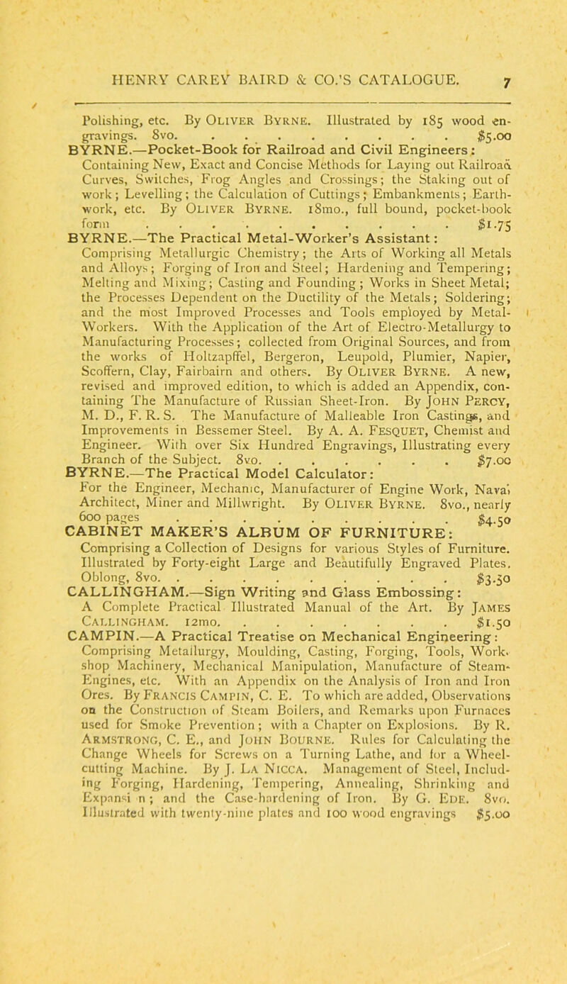 Polishing, etc. By Oliver Byrne. Illustrated by 185 wood en- gravings. 8vo. . . . . . . . . ^15.00 BYRNE.—Pocket-Book for Railroad and Civil Engineers: Containing New, Exact and Concise Methods for Laying out Railroad Curves, Switches, Frog Angles and Crossings; the Staking out of work; Levelling; the Calculation of Cuttings; Embankments; Earth- work, etc. By Oliver Byrne. i8mo., full bound, pocket-book form 2i-7S BYRNE.—The Practical Metal-Worker’s Assistant: Comprising Metallurgic Chemistry; the Arts of Working all Metals and Alloys; Forging of Iron and Steel; Hardening and Tempering; Melting and Mixing; Casting and Founding ; Works in Sheet Metal; the Processes Dependent on the Ductility of the Metals; Soldering; and the niost Improved Processes and Tools employed by Metal- Workers. With the Application of the Art of Electro-Metallurgy to Manufacturing Processes; collected from Original Sources, and from the works of Holtzapffel, Bergeron, Leupold, Plumier, Napier, Scoffern, Clay, Fairbairn and others. By OLIVER Byrne. A new, revised and improved edition, to which is added an Appendix, con- taining The Manufacture of Russian Sheet-Iron. By John Percy, M. D., F. R. S. The Manufacture of Malleable Iron Castings, and Improvements in Bessemer Steel. By A. A. Fesquet, Chemist and Engineer. With over Six Hundred Engravings, Illustrating every Branch of the Subject. 8vo . $’j.oa BYRNE.—The Practical Model Calculator; P'or the Engineer, Mechanic, Manufacturer of Engine Work, Naval Architect, Miner and Millwright. By Oliver Byrne. 8vo., nearly 600 pages ^4.50 CABINET MAKER’S ALBUM OF FURNITURE: Comprising a Collection of Designs for various Styles of Furniture. Illustrated by Forty-eight Large and Beautifully Engraved Plates. Oblong, 8vo. ......... $3.50 CALLINGHAM.—Sign Writing and Glass Embossing; A Complete Practical Illustrated Manual of the Art. By James Callingham, i2mo $1.50 CAMPIN.—A Practical Treatise on Mechanical Engineering: Comprising Metallurgy, Moulding, Casting, Forging, Tools, Work, shop Machinery, Mechanical Manipulation, Manufacture of Steam- Engines, etc. With an Appendix on the Analysis of Iron and Iron Ores. By Francis Campin, C. E. To which are added. Observations on the Construction of Steam Boilers, and Remarks upon Furnaces used for .Smoke Prevention; with a Chapter on Explosions. By R. Armstrong, C. E., and John Bourne. Rules for Calculating the Change Wheels for Screws on a Turning Lathe, and for a Wheel- cutting Machine. By J. La Nicca. Management of Steel, Includ- ing Forging, Hardening, Tempering, Annealing, Shrinking and Expansi n ; and the Case-hardening of Iron. By G. Eoe. 8vri. lllu.strated with twenty-nine plates and 100 wood engravings ^5.00