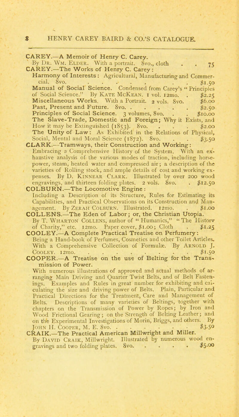 CAREY.—A Memoir of Henry C. Carey. By Dr. Wm. Elder. With a portrait. 8vo., cloth . . 75 CAREY.—The Works of Henry C. Carey : Harmony of Interests : Agricultural, Manufacturing and Commer- cial. 8vo. .. 51.50 Manual of Social Science. Condensed from Carey’s “ Principles of Social Science.” By Kate McKean. 1 vol. i2mo. . $2.25 Miscellaneous Works. With a Portrait. 2 vols. 8vo. 56.00 Past, Present and Future. 8vo $2.50 Principles of Social Science. 3 volumes, 8vo. . . 510.00 The Slave-Trade, Domestic and Foreign; Why it Exists, and How it may be Extinguished (1853). • • • 52.00 The Unity of Law; As Exhibited in the Relations of Physical, Social, Mental and Moral Science (1872). 8vo. . . $3-50 CLARK.—Tramways, their Construction and Working: Embracing a Comprehensive History of the System. With an ex- haustive analysis of the various modes of traction, including horse- power, steam, heated water and compressed air; a description of the varieties of Rolling stock, and ample details of cost and working ex- penses. By D. Kinnear Clark. Illustrated by over 200 wood engravings, and thirteen folding plates. 2 vols. 8vo. . 512.50 COLBURN.—The Locomotive Engine: Including a Description of its Structure, Rules for Estimating its Capabilities, and Practical Observations on its Construction and Man- agement. By Zerah Colburn. Illustrated. i2mo. . 5i-00 COLLENS.—The Eden of Labor; or, the Christian Utopia. By T. Wharton Collens, author of “ Humanics,” “ The Plistorv of Charity,” etc. i2mo. Paper cover, 5i-OO; Cloth . 5i-2S COOLEY.—A Complete Practical Treatise on Perfumery: Being a Hand-book of Perfumes, Cosmetics and other Toilet Articles. With a Comprehensive Collection of Formulte. By Arnold J. Cooley. i2mo 5i-5o COOPER.—A Treatise on the use of Belting for the Trans- mission of Power. With numerous illustrations of approved and actual methods of ar- ranging Main Driving and Quarter Twist Belts, and of Belt Fasten- ings. Examples and Rules in great number for exhibiting and cal- culating the size and driving power of Belts. Plain, Particular and Practical Directions for the Treatment, Care and Management of Belts. Descriptions of many varieties of Beltings, together with chapters on the Transmission of Power by Ropes; by Iron and Wood Frictional Gearing; on the Strength of Belting Leather; and on th'e Experimental Investigations of Morin, Brigg.s, and others. By John II. Cooper, M. E. 8vo CRAIK.—The Practical American Millwright and Miller. By David Craik, Millwright. Illustrated by numerous wood en- gravings and two folding plates. 8vo
