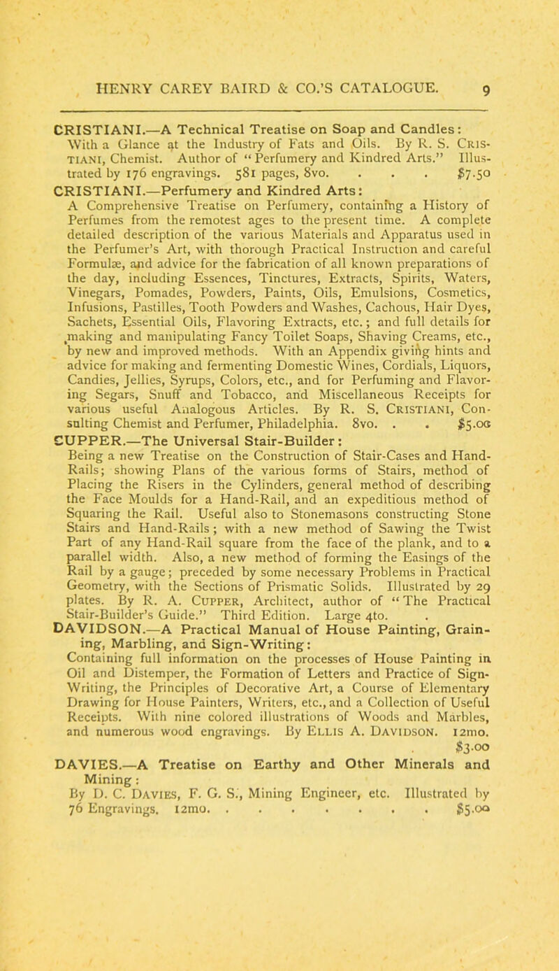 CRISTIANI.—A Technical Treatise on Soap and Candles: With a Glance at the Industry of Fats and CJils. By R. S. Cris- TIAN I, Chemist. Author of “ Perfumery and Kindred Arts.” Illus- trated by 176 engravings. 581 pages, 8vo. . . . $7-SO CRISTIANI.—Perfumery and Kindred Arts: A Comprehensive Treatise on Perfumery, containing a Plistory of Perfumes from the remotest ages to the present time. A complete detailed description of the various Materials and Apparatus used in the Perfumer’s Art, with thorough Practical Instruction and careful Formulse, and advice for the fabrication of all known preparations of the day, including Essences, Tinctures, Extracts, Spirits, Waters, Vinegars, Pomades, Powders, Paints, Oils, Emulsions, Cosmetics, Infusions, Pastilles, Tooth Powders and Washes, Cachous, Hair Dyes, Sachets, Essential Oils, Flavoring Extracts, etc.; and full details for ^making and manipulating Fancy Toilet Soaps, Shaving Creams, etc., by new and improved methods. With an Appendix givii\g hints and advice for making and fermenting Domestic Wines, Cordials, Liquors, Candies, Jellies, Syrups, Colors, etc., and for Perfuming and Flavor- ing Segars, Snuff and Tobacco, and Miscellaneous Receipts for various useful Analogous Articles. By R. S. Cristiani, Con- sulting Chemist and Perfumer, Philadelphia. 8vo. . . #5.00 CUPPER.—The Universal Stair-Builder: Being a new Treatise on the Construction of Stair-Cases and Hand- Rails; showing Plans of the various forms of Stairs, method of Placing the Risers in the Cylinders, general method of describing the Face Moulds for a Hand-Rail, and an expeditious method of Squaring the Rail. Useful also to Stonemasons constructing Stone Stairs and Hand-Rails; with a new method of Sawing the Twist Part of any Hand-Rail square from the face of the plank, and to a parallel width. Also, a new method of forming the Easings of the Rail by a gauge; preceded by some necessary Problems in Practical Geometry, with the Sections of Prismatic Solids. Illustrated by 29 plates. By R. A. Cupper, Architect, author of “ The Practical Stair-Builder’s Guide.” Third Edition. Large 4to. DAVIDSON.—A Practical Manual of House Painting, Grain- ing, Marbling, and Sign-Writing: Containing full information on the processes of House Painting in. Oil and Distemper, the Formation of Letters and Practice of Sign- Writing, the Principles of Decorative Art, a Course of Elementary Drawing for House Painters, Writers, etc., and a Collection of Useful Receipts. With nine colored illustrations of Woods and Marbles, and numerous wood engravings. By Ellis A. Davidson. i2mo. $3-00 DAVIES.—A Treatise on Earthy and Other Minerals and Mining: By D. C. Davies, F. G. Si, Mining Engineer, etc. Illustrated by 76 Engravings. i2mo SS-Oo