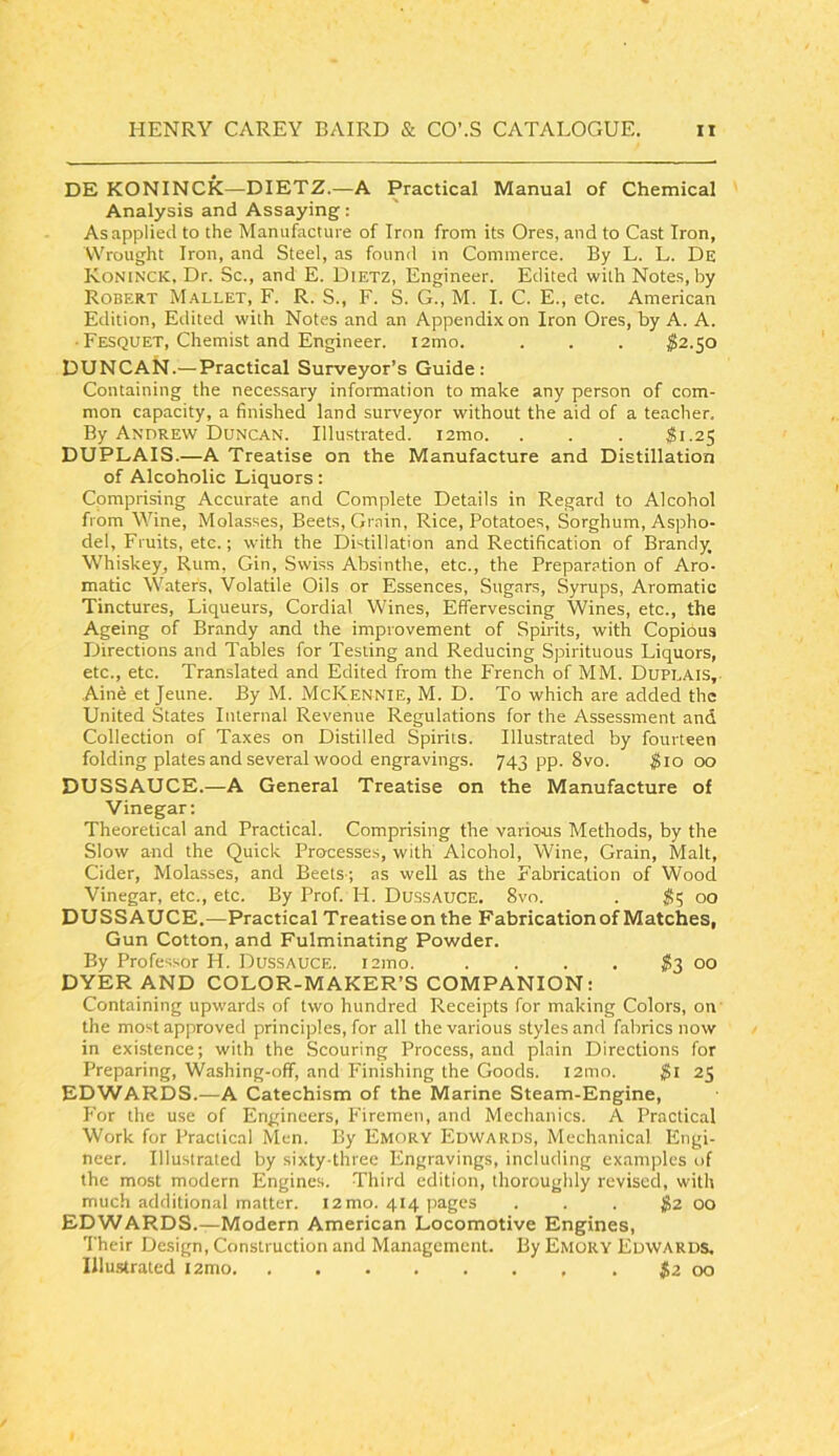 DE KONINCK—DIETZ.—A Practical Manual of Chemical Analysis and Assaying: As applied to the Manufacture of Iron from its Ores, and to Cast Iron, Wrought Iron, and Steel, as found in Commerce. By L. L. De Koninck, Dr. Sc., and E. Dietz, Engineer. Edited with Notes, by Robert M.-tleet, F. R. S., F. S. G., M. I. C. E., etc. American Edition, Edited with Notes and an Appendix on Iron Ores, by A. A. ■ Fesquet, Chemist and Engineer. i2mo. . . . ^2.50 DUNCAN.— Practical Surveyor’s Guide: Containing the necessary information to make any person of com- mon capacity, a finished land surveyor without the aid of a teacher. By Andrew Duncan. Illustrated. i2mo. . . . ^1.25 DUPLAIS.—A Treatise on the Manufacture and Distillation of Alcoholic Liquors: Comprising Accurate and Complete Details in Regard to Alcohol from Wine, Molasses, Beets, Grain, Rice, Potatoes, Sorghum, Aspho- del, Fruits, etc.; with the Distillation and Rectification of Brandy. Whiskey, Rum, Gin, Swiss Absinthe, etc., the Preparation of Aro- matic Waters, Volatile Oils or Essences, Sugars, Syrups, Aromatic Tinctures, Liqueurs, Cordial Wines, Effervescing Wines, etc., the Ageing of Brandy and the improvement of Spirits, with Copious Directions and Tables for Testing and Reducing Spirituous Liquors, etc., etc. Translated and Edited from the French of MM. Dupeais, Aine et Jeune. By M. McKennie, M. D. To which are added the United States Internal Revenue Regulations for the Assessment and Collection of Taxes on Distilled Spirits. Illustrated by fourteen folding plates and several wood engravings. 743 pp. 8vo. ^lo 00 DUSSAUCE.—A General Treatise on the Manufacture of Vinegar: Theoretical and Practical. Comprising the various Methods, by the Slow and the Quick Processes, with Alcohol, Wine, Grain, Malt, Cider, Molasses, and Beets ; as well as the Fabrication of Wood Vinegar, etc., etc. By Prof. H. Dussauce. 8vo. . iS? 00 DUSSAUCE.—Practical Treatise on the Fabrication of Matches, Gun Cotton, and Fulminating Powder. By Professor H. Dussauce. i2ino. . . . . ^3 00 DYER AND COLOR-MAKER’S COMPANION; Containing upwards of two hundred Receipts for making Colors, on the most approved principles, for all the various styles and fabrics now in existence; with the Scouring Process, and plain Directions for Preparing, Washing-off, and Finishing the Goods. l2ino. 25 EDVVARDS.—A Catechism of the Marine Steam-Engine, For the use of Engineers, Firemen, and Mechanics. A Practical Work for Practical Men. By Emory Edwards, Mechanical Engi- neer. Illustrated by sixty-three Engravings, including examples of the most modern Engines. Third edition, thoroughly revised, with much additional matter. 12 mo. 414 pages . . . $2 00 EDWARDS.—Modern American Locomotive Engines, Their Design, Construction and Management. By Emory Edwards, Illu.strated i2mo $2 00