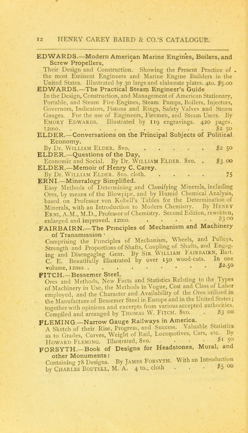 EDWARDS.—Modern American Marine Engines, Boilers, and Screw Propellers, '' Their Design and Construction. Showing the Present Practice of . the most Eminent Engineers and Marine Engine Builders in the United States. Illustrated by 30 large and elaborate plates. 4to. $5.00 EDWARDS.—The Practical Steam Engineer’s Guide In the Design, Construction, and Management of American Stationary, Portable, and Steam Fire-Engines, Steam Pumps, Boilers, Injectors, Governors, Indicators, Pistons and Rings, Safety Valves and Steam Gauges. For the use of Engineers, Firemen, and Steam Users. By Emory Edwards. Illustrated by 119 engravings. 420 pages. i2mo $2 50 ELDER.—Conversations on the Principal Subjects of Political Economy. By Dr. William Elder. 8vo. S2 50 ELDER.—Questions of the Day, Economic and Social. By Dr. William Elder. 8vo. . $3 00 ELDER.—Memoir of Henry C. Carey. By Dr. William Elder. 8vo. cloth 75 ERNI.—Mineralogy Simplified. Easy Methods of Determining and Classifying Minerals, including Ores, by means of the Blowpipe, and by Plumid Chemical Analysis, based on Professor von Kobell’s Tables for the Determination of Minerals, with an Introduction to Modern Chemistry. By Henry Erni, A.M., M.D., Professor of Chemistry. Second Edition, rewritten, enlarged and improved. 33 FAIRBAIRN.—The Principles of Mechanism and Machinery of Transmission • , , j t> 11 . Comprising the Principles of Mechanism, Wheels, and rmlleys. Strength and Proportions of Shafts, Coupling of Shafts, and Engag- ing and Disengaging Gear. By SiR SVilliam Iairuairn, Bait. C. E. Beautifully illustrated by over 150 wood-cuts. I volume, i2mo. ....••••• S2.50 FITCH.—Bessemer Steel, Ores and Methods, New Facts and Statistics Relating to the Types of Machinery in Use, the Methods in Vogue, Cost and Class of Labor employed, and the Character and Availability of the Ores utili/.ed in the Manufacture of Bessemer Steel in Europe and in the United States; together with opinions and excerpts from various accepted authoiities. Compiled and arranged by Thomas W. Fitch. 8vo. . ?3 00 FLEMING.—Narrow Gauge Railways in America. . ' A Sketch of their Rise, Progress, and Success, \aluablc Statistics as to Grades, Curves, Weight of Rail, Locomotives, Cars, etc By Howard Fleming. Illustrated, 8vo FORSYTH.—Book of Designs for Headstones, Mural, and Containing 78 Designs. By James Forsyth. With an Introducti^ by Charles Boutell, M. A. 4 to., cloth . . • p5 00