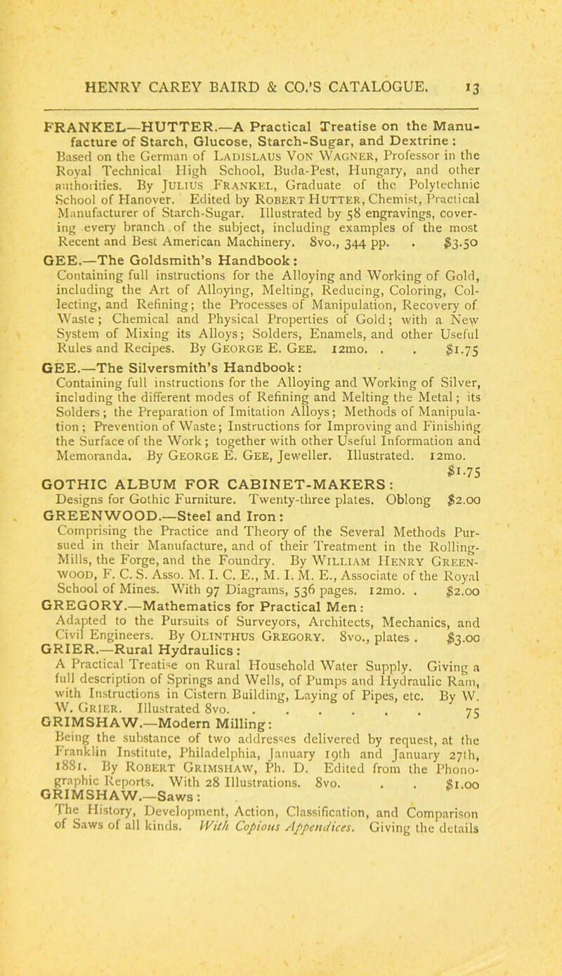 FRANKEL—HOTTER.—A Practical Treatise on the Manu- facture of Starch, Glucose, Starch-Sugar, and Dextrine : Based on the German of Ladislaus Von Wagner, Professor in the Royal Technical High School, Buda-Pest, Hungary, and other authorities. By JULIUS. Frankkl, Graduate of the Polytechnic School of Hanover. Edited by Robert PI utter. Chemist, I’ractical Manufacturer of Starch-Sugar. Illustrated by 58 engravings, cover- ing every branch . of the subject, including examples of the most Recent and Best American Machinery. 8vo., 344 pp. . GEE.—The Goldsmith’s Handbook: Containing full instructions for the Alloying and Working of Gold, including the Art of Alloying, Melting, Reducing, Coloring, Col- lecting, and Refining; the Processes of Manipulation, Recovery of Waste; Chemical and Physical Properties of Gold; with a New System of Mixing its Alloys; Solders, Enamels, and other Useful Rules and Recipes. By George E. Gee. tamo. . . 3i-7S GEE.—The Silversmith’s Handbook: Containing full instructions for the Alloying and Working of Silver, including the different modes of Refining and Melting the Metal; its Solders; the Preparation of Imitation Alloys; Methods of Manipula- tion ; Prevention of Waste; Instructions for Improving and Finishing the Surface of the Work; together with other Useful Information and Memoranda, By George E. Gee, Jeweller. Illustrated. lamo. $i-TS GOTHIC ALBUM FOR CABINET-MAKERS: Designs for Gothic Furniture. Twenty-three plates. Oblong $2.0Q GREENWOOD.—Steel and Iron: Comprising the Practice and Theory of the Several Methods Pur- sued in their Manufacture, and of their Treatment in the Rolling- Mills, the Forge, and the Foundry. By William Henry Green- wood, F. C. S. Asso. M. I. C. E., M. I; M. E., Associate of the Roy.al School of Mines. With 97 Diagrams, 536 pages. i2mo. . $2.00 GREGORY.—Mathematics for Practical Men: Adapted to the Pursuits of Surveyors, Architects, Mechanics, and Civil Engineers. By OuNTHUS Gregory. 8vo., plates . S2.00 GRIER.—Rural Hydraulics : A Practical Treatise on Rural Household Water Supply. Giving a full description of Springs and Wells, of Pumps and Hydraulic Ram, with Instructions in Cistern Building, Laying of Pipes, etc. By W. W. Grier. Illustrated 8vo 75 GRIMSHAW.—Modern Milling: Being the substance of two addresses delivered by request, at the I'ranklin Institute, Philadelphia, January 19th and January 27th, 1881. By Robert Grimshaw, Ph. D. Edited from the Phono- graphic Reports. With 28 Illustrations. 8vo. . . Si.00 GRIMSHAW.—Saws: The History, Development, Action, Classification, and Comparison of Saws of all kinds. Wil/i Copious Appeutiices. Giving the details