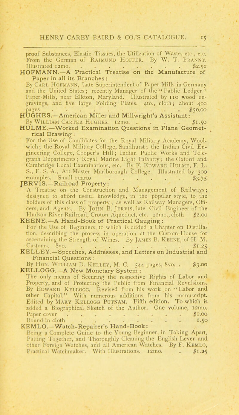 proof Substances, Elastic Tissues, the Utilization of Waste, etc., etc. From the Gennan of Raimund Hoffer. By W. T. Brannt. Illustrated i2mo. . ^2.50 HOFMANN.—A Practical Treatise on the Manufacture of Paper in all its Branches : By Carl Hofmann, l.ate Superintendent of Paper-Mills in Germany and the United Slates; recently Manager of the “ Public Ledger ” Paper Mills, near Elkton, Maryland. Illustrated by no wood en- gravings, and five large P'olding Plates. 4to., cloth; about 400 pages 150.00 HUGHES.—American Miller and Millwright’s Assistant: By William Carter Hughes. i2mo Si.50 HULME.—Worked Examination Questions in Plane Geomet- rical Drawing : For the Use of Candidates for the Royal Military Academy, Wool- wich; the Royal Military College, Sandhurst; the Indian Civil En- gineering College, Cooper’s Hill ; Indian Public Works and Tele- gra])h Departments; Royal Marine Light Infantry; the Oxford and Cambridge Local Examinations, etc. By F. Edward Mulme, F. L. S., F. S. a., Art-Master Marlborough College. Illustrated by 300 examples. Small quarto ...... $3-7S JERVIS.—Railroad Property: A Treatise on the Construction and Management of Railways; , designed to afford useful knowledge, in the popular style, to the holders of this class of property ; as well as Railway Managers, Offi- cers, and Agents. By John B. Jervis, late Civil Engineer of the Hudson River Railroad, Croton Aqueduct, etc. i2mo., cloth $2.00 KEENE.—A Hand-Book of Practical Gauging: For the Use of Beginners, to which is added a Chapter on Distilla- tion, describing the process in operation at the Custom-House for ascertaining the Strength of Wines. By James B. Keene, of H. M. Customs. 8vo. ........ Si-25 KELLEY.—Speeches, Addresses, and Letters on Industrial and Financial Questions: By Hon. William D. Kelley, M. C. 544 pages, 8vo. . $3-oo KELLOGG.—A New Monetary System : The only means of Securing lire respective Rights of Labor and Property, and of Protecting the Public from iMnancial Revulsions. By Edward Kellogg. Revised from his work on “Labor and other Capital.” With numerous additions from his manuscript. Edited by Mary Kellogg Putnam. Fifth edition. To which is added a Biographical Sketch of the Author. One volume, i2tno. Paper Cover ......... $1.00 Bound in cloth ........ 1.50 KEM LO.—Watch-Repairer’s Hand-Book : Being a Complete Guide to the Young Beginner, in Taking Apart, Putting Together, and Thoroughly Cleaning the English l.ever and other Foreign Watches, arid all American Watches. By F. Kemlo, Practical Watchmaker. With Illustrations. 121110. . ^I->S